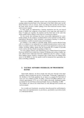 4
These type of BMMs, artificially recreate some of the parameters that results in
sending signals from the brain to the other parts of the body which carry out dif-
ferent functions such as sensory, motor, etc. Being more specific, the activity of
the brain which involves sudden spiking of the inter-connected neurons which
send or receive signals.
In other words, by implementing a learning mechanism into the core logical
blocks of BMM, this composite system learns at the same time with respect to
brain. If simply put together, the machine and the brain learn at the same time
which enables themto adapt to each other in a synchronous manner.
For the record, this technique has been successfully implemented on a non-
human primate for the purpose of enhancements in the neuronal systems. Many
experimental illustrations which formulates sensorimotor learning or cellular mi-
cro stimulation could be recreated using such techniques.
Its working is very similar to a dynamic clamp, which is used to link the living
cells to a computer or an analog device to simulate dynamic process such as mem-
brane or synaptic currents. One of the main part of such approach is to process the
sudden occurring spiking signals that are responsible for a number of possible
events such as moving a hand, recognizing an object, etc.
For such spiking solutions, this methodology uses a Multi-Channel Acquisition
Processor (MAP) server which has a feature of filtering and sorting of spikes sig-
nals collected from small-sized electrodes implanted in the live subject. A Large-
Scale Spiking Neuron Model is integrated with a MAP Server for linking MAP
server to the BMM so that the signals could be interpreted into appropriate ma-
chine controlling commands.
2. TACTILE SENSORY FEEDBACK OF PROSTHETIC
HANDS
Upper-Limb amputees are those people who had gone through some major
accidents which resulted into the loss of their limbs. Technically, Amputation is
the abolition of the body periphery by an injury or a surgery [5]. Such kind of
cases are very common in China. In reality, a total of 2.26 million amputees con-
stituted approximately 9.37% out of 24.12 million physically challenged people,
as claimed by Second Chinese National Sample Survey on Disability in 2006.
The numbers are same in the United States as well, although both countries are
well developed.
So, to tackle such drawbacks, researchers fromall around the world initiated a
deep study and experimentations on prostheses, specifically on prosthetic hands
in a widespread manner.
 