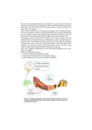 5
But even if an appropriate interface is developed, it is necessary that the amputee
should have enough sensory feedback in order to feel the prosthetic hand or any
other limb. Due to this obstacle, the prosthetic device is useless as without any
input it can’t be operated.
Thus, various strategies took a change in developing a sensory feedback alterna-
tive for the amputees so that not only the prosthetic devices could be operated but
also the patients could feel the artificial limbs through the feedback system by
processing the electromyography (EMG) signals from residual muscles [4].
Considering previous two decades, scientists are testing a variety of testing
methodologies for signal processing, subterfuging the inter-communicating pe-
ripheral nerves. But still, the desired output has not fully achieved. Alternate
techniques have been tried out by some great intellects around the globe which
comprises of a direct-connection to the somatosensory cortex– the main sensory
receptive region that is responsible for the function of touch [6].
Since then, multiple technologies has been developed depending on the tech-
niques each follow.
They are categorized as follows:
• Cutaneous Mechanical Simulation (CMS)
• Transcutaneous electrical nerve stimulation (TENS)
• Direct Peripheral nerve electrical simulation (DPNES)
Figure 2 - Schematic illustration of three kinds offeedback approaches through
stimulating peripheral afferents to restore tactile sensation in upper amputees'
somatosensory cortex
 
