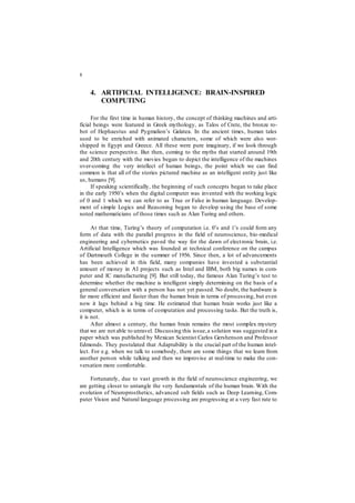 8
4. ARTIFICIAL INTELLIGENCE: BRAIN-INSPIRED
COMPUTING
For the first time in human history, the concept of thinking machines and arti-
ficial beings were featured in Greek mythology, as Talos of Crete, the bronze ro-
bot of Hephaestus and Pygmalion’s Galatea. In the ancient times, human tales
used to be enriched with animated characters, some of which were also wor-
shipped in Egypt and Greece. All these were pure imaginary, if we look through
the science perspective. But then, coming to the myths that started around 19th
and 20th century with the movies began to depict the intelligence of the machines
over-coming the very intellect of human beings, the point which we can find
common is that all of the stories pictured machine as an intelligent entity just like
us, humans [9].
If speaking scientifically, the beginning of such concepts began to take place
in the early 1950’s when the digital computer was invented with the working logic
of 0 and 1 which we can refer to as True or False in human language. Develop-
ment of simple Logics and Reasoning began to develop using the base of some
noted mathematicians of those times such as Alan Turing and others.
At that time, Turing’s theory of computation i.e. 0’s and 1’s could form any
form of data with the parallel progress in the field of neuroscience, bio-medical
engineering and cybernetics paved the way for the dawn of electronic brain, i.e.
Artificial Intelligence which was founded at technical conference on the campus
of Dartmouth College in the summer of 1956. Since then, a lot of advancements
has been achieved in this field, many companies have invested a substantial
amount of money in AI projects such as Intel and IBM, both big names in com-
puter and IC manufacturing [9]. But still today, the famous Alan Turing’s test to
determine whether the machine is intelligent simply determining on the basis of a
general conversation with a person has not yet passed. No doubt, the hardware is
far more efficient and faster than the human brain in terms of processing, but even
now it lags behind a big time. He estimated that human brain works just like a
computer, which is in terms of computation and processing tasks. But the truth is,
it is not.
After almost a century, the human brain remains the most complex mystery
that we are not able to unravel. Discussing this issue,a solution was suggested in a
paper which was published by Mexican Scientist Carlos Gershenson and Professor
Edmonds. They postulated that Adaptability is the crucial part of the human intel-
lect. For e.g. when we talk to somebody, there are some things that we learn from
another person while talking and then we improvise at real-time to make the con-
versation more comfortable.
Fortunately, due to vast growth in the field of neuroscience engineering, we
are getting closer to untangle the very fundamentals of the human brain. With the
evolution of Neuroprosthetics, advanced sub fields such as Deep Learning, Com-
puter Vision and Natural language processing are progressing at a very fast rate to
 