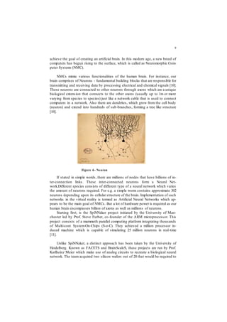9
achieve the goal of creating an artificial brain. In this modern age, a new breed of
computers has begun rising to the surface, which is called as Neuromorphic Com-
puter Systems (NMC).
NMCs mimic various functionalities of the human brain. For instance, our
brain comprises of Neurons - fundamental building blocks that are responsible for
transmitting and receiving data by processing electrical and chemical signals [10].
These neurons are connected to other neurons through axons which are a unique
biological extension that connects to the other axons (usually up to 1m or more
varying from species to species) just like a network cable that is used to connect
computers in a network. Also there are dendrites, which grow from the cell body
(neuron) and extend into hundreds of sub-branches, forming a tree like structure
[10].
If stated in simple words, there are millions of nodes that have billions of in-
ter-connection links. These inter-connected neurons form a Neural Net-
work.Different species consists of different type of a neural network which varies
the amount of neurons required. For e.g. a simple worm contains approximate 302
neurons depending upon its cellular structure of the brain. Implementation of such
networks in the virtual reality is termed as Artificial Neural Networks which ap-
pears to be the main goal of NMCs. But a lot of hardware power is required as our
human brain encompasses billion of axons as well as millions of neurons.
Starting first, is the SpiNNaker project initiated by the University of Man-
chester led by Prof. Steve Furber, co-founder of the ARM microprocessor. This
project consists of a mammoth parallel computing platform integrating thousands
of Multi-core System-On-Chips (S-o-C). They achieved a million processor in-
duced machine which is capable of simulating 25 million neurons in real-time
[11].
Unlike SpiNNaker, a distinct approach has been taken by the University of
Heidelberg. Known as FACETS and BrainScaleS, these projects are run by Prof.
Karlheinz Meier which make use of analog circuits to recreate a biological neural
network. The team acquired two silicon wafers out of 20 that would be required to
Figure 4– Neuron
 