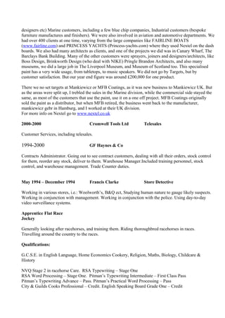 designers etc) Marine customers, including a few blue chip companies, Industrial customers (bespoke
furniture manufactures and finishers). We were also involved in aviation and automotive departments. We
had over 400 clients at one time, varying from the large companies like FAIRLINE BOATS
(www.fairline.com) and PRINCESS YACHTS (Princess-yachts.com) where they used Nextel on the dash
boards. We also had many architects as clients, and one of the projects we did was in Canary Wharf, The
Barclays Bank Building. Many of the other customers were sprayers, joiners and designers/architects, like
Boss Design, Brinkworth Design (who deal with NIKE) Pringle Brandon Architects, and also many
museums, we did a large job in The Liverpool Museum, and Museum of Scotland too. This specialised
paint has a very wide usage, from tabletops, to music speakers. We did not go by Targets, but by
customer satisfaction. But our year end figure was around £200,000 for one product.
There we no set targets at Mankiewicz or MFB Coatings, as it was new business to Mankiewicz UK. But
as the areas were split up, I trebled the sales in the Marine division, while the commercial side stayed the
same, as most of the customers that use the paint, use it on a one off project. MFB Coatings originally
sold the paint as a distributor, but when MFB retired, the business went back to the manufacturer,
mankiewicz gebr in Hamburg, and I worked at their UK division.
For more info on Nextel go to www.nextel.co.uk
2000-2000 Cromwell Tools Ltd Telesales
Customer Services, including telesales.
1994-2000 GF Haynes & Co
Contracts Administrator. Going out to see contract customers, dealing with all their orders, stock control
for them, reorder any stock, deliver to them. Warehouse Manager.Included training personnel, stock
control, and warehouse management. Trade Counter duties.
May 1994 – December 1994 Francis Clarke Store Detective
Working in various stores, i.e.: Woolworth’s, B&Q ect, Studying human nature to gauge likely suspects.
Working in conjunction with management. Working in conjunction with the police. Using day-to-day
video surveillance systems.
Apprentice Flat Race
Jockey
Generally looking after racehorses, and training them. Riding thoroughbred racehorses in races.
Travelling around the country to the races.
Qualifications:
G.C.S.E. in English Language, Home Economics Cookery, Religion, Maths, Biology, Childcare &
History
NVQ Stage 2 in racehorse Care. RSA Typewriting – Stage One
RSA Word Processing – Stage One. Pitman’s Typewriting Intermediate – First Class Pass
Pitman’s Typewriting Advance – Pass. Pitman’s Practical Word Processing – Pass
City & Guilds Cooks Professional – Credit. English Speaking Board Grade One – Credit
 