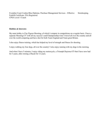 Evendine Court Cordon Bleu Diploma. Purchase Management Services – Effective Storekeeping.
Forklift Certificate. FSA Registered
CPSA Level 1 Coach
Hobbies & Interests:
My main hobby is Clay Pigeon Shooting, of which I compete in competitions on a regular basis. I have a
separate Shooting CV with all my success’s and Championship wins! I travel all over the country and all
over the world competing and have shot for both Team England and Team great Britain.
I also enjoy fitness training, which has helped my level of strength and fitness for shooting.
I enjoy walking my four dogs, all over the country! I also enjoy running with my dogs in the morning.
And when I have 5 minutes, I enjoy riding my motorcycle, a Triumph Daytona 675 that I have now had
for 3 years, after owning a Ducati for 12 years.
 