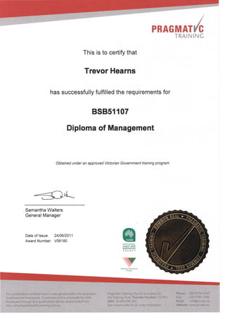 PRAGMATic
This is to certify that
Trevor Hearns
has successfully fulfilled the requirements for
88851107
Diploma of Management
Obtained under an approved Victorian Government training program
Samantha Waiters
General Manager
Date of Issue: 24/06/2011
Award Number: V06180
The qualification certified herein is recognised within the Australian
Qualifications Framework. A summary of the employability skills
developed through this qualification can be downloaded from
http://employabilityskills.training.com.au
NATIONAL
AUDITAND
REGISTRATION
AGENCY
-~
N AnONALLY RLCOGN1SlD
T U INING
Pragmatic Training Pty Ltd as trustee for
the Training Trust Provider Number: 121391
ABN: 36 658 440 342
See reverse side for all units completed.
TRAINING
Phone: (03) 8796 0100
Fax: (03) 9783 7008
Email: info@pt.edu.au
Website: www.pt.edu.au
 