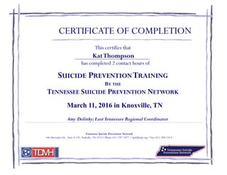 This certifies that
has completed 2 contact hours of
SUICIDE PREVENTIONTRAINING
BY THE
TENNESSEE SUICIDE PREVENTION NETWORK
Amy Dolinky;EastTennessee Regional Coordinator
CERTIFICATE OF COMPLETION
March 11, 2016 in Knoxville, TN
Tennessee Suicide Prevention Network
446 Metroplex Dr., Suite A-224, Nashville, TN 372111 Phone: 615-297-1077 / tspn@tspn.org / Fax: 615-269-5413
KatThompson
 