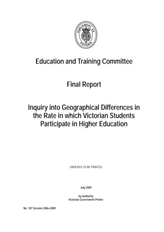 Education and Training Committee
Final Report
Inquiry into Geographical Differences in
the Rate in which Victorian Students
Participate in Higher Education
ORDERED TO BE PRINTED
July 2009
by Authority
Victorian Government Printer
No. 187 Session 2006–2009
 