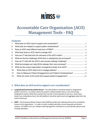 Accountable Care Organization (ACO)
              Management Tools - FAQ
Contents
1.    What does an ACO need to support care coordination? ............................................................ 1
2.    What tools are needed to support patient centeredness? .......................................................... 2
3.    Does an ACO need different tools than a PCMH? ........................................................................ 3
4.    What tools does an ACO need to manage risk? .......................................................................... 3
5.    How can IT help deal with the unknowns of the ACO model? .................................................... 4
6.    What are the key challenges ACOs face in redesigning care processes? .............................. 5
7.    How can IT help with the ACO’s care process redesign challenge? ........................................ 5
8.    What technologies can help ACOs redesign their care processes? ......................................... 6
9.    What are the unique organization management needs of an ACO? ........................................ 6
10.      What does an ACO need to do to engage patients? ............................................................... 7
11.      How to Measure Patient Engagement and Patient Centeredness? .......................... 9
12.      What are some of the tools that support patient engagement? .................................... 11




1. What does an ACO need to support care coordination?
•     Longitudinal/Community Health Record – The ACO platform should be based on longitudinal
      patient record (i.e., no matter where the patient is being treated, there is one overarching
      longitudinal record). While there will be local records in each episode of care (e.g., Home Care,
      Acute Care, Ambulatory Care), the ACO platform should be able to pull and aggregate data from the
      entire continuum.

•     EMPI – The Enterprise Master Patient Index (EMPI) provides the indexing reference for all patients
      known to the organization. It is able to match multiple identifiers across disparate and diverse
      systems. The EMPI must use multiple matching logarithm methods to try and identify patients with
      multiple identifiers.




       ©2011 Healthcare Information and Management Systems Society (HIMSS)                                           Page 1
 