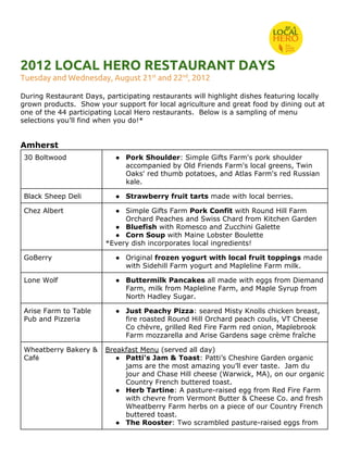 2012 LOCAL HERO RESTAURANT DAYS
Tuesday and Wednesday, August 21​st​
and 22​nd​
, 2012
During Restaurant Days, participating restaurants will highlight dishes featuring locally
grown products. Show your support for local agriculture and great food by dining out at
one of the 44 participating Local Hero restaurants. Below is a sampling of menu
selections you’ll find when you do!*
Amherst
30 Boltwood ● Pork Shoulder​: Simple Gifts Farm's pork shoulder
accompanied by Old Friends Farm's local greens, Twin
Oaks' red thumb potatoes, and Atlas Farm's red Russian
kale.
Black Sheep Deli ● Strawberry fruit tarts​made with local berries.
Chez Albert ● Simple Gifts Farm ​Pork Confit​with Round Hill Farm
Orchard Peaches and Swiss Chard from Kitchen Garden
● Bluefish​with Romesco and Zucchini Galette
● Corn Soup ​with Maine Lobster Boulette
*Every dish incorporates local ingredients!
GoBerry ● Original ​frozen yogurt with local fruit toppings ​made
with Sidehill Farm yogurt and Mapleline Farm milk.
Lone Wolf ● Buttermilk Pancakes​all made with eggs from Diemand
Farm, milk from Mapleline Farm, and Maple Syrup from
North Hadley Sugar.
Arise Farm to Table
Pub and Pizzeria
● Just Peachy Pizza​: seared Misty Knolls chicken breast,
fire roasted Round Hill Orchard peach coulis, VT Cheese
Co chèvre, grilled Red Fire Farm red onion, Maplebrook
Farm mozzarella and Arise Gardens sage crème fraîche
Wheatberry Bakery &
Caf​é
Breakfast Menu​(served all day)
● Patti's Jam & Toast​: Patti’s Cheshire Garden organic
jams are the most amazing you’ll ever taste. Jam du
jour and Chase Hill cheese (Warwick, MA), on our organic
Country French buttered toast.
● Herb Tartine​: A pasture-raised egg from Red Fire Farm
with chevre from Vermont Butter & Cheese Co. and fresh
Wheatberry Farm herbs on a piece of our Country French
buttered toast.
● The Rooster​: Two scrambled pasture-raised eggs from
 
 