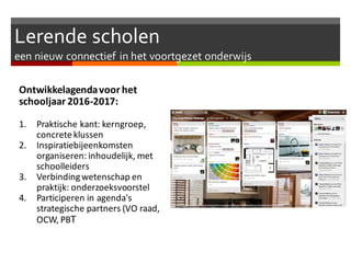 Lerende scholen
een nieuw connectief in het voortgezet onderwijs
Ontwikkelagendavoor het
schooljaar 2016-2017:
1. Praktische kant: kerngroep,
concreteklussen
2. Inspiratiebijeenkomsten
organiseren: inhoudelijk, met
schoolleiders
3. Verbindingwetenschap en
praktijk: onderzoeksvoorstel
4. Participeren in agenda's
strategische partners (VO raad,
OCW, PBT
 