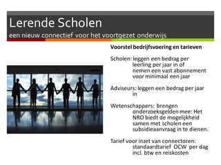 Lerende Scholen
een nieuw connectief voor het voortgezet onderwijs
Voorstelbedrijfsvoering en tarieven
Scholen: leggen een bedrag per
leerling per jaar in of
nemen een vast abonnement
voorminimaal een jaar
Adviseurs: leggen een bedrag per jaar
in
Wetenschappers: brengen
onderzoeksgelden mee: Het
NRO biedt de mogelijkheid
samen met scholen een
subsidieaanvraag in te dienen.
Tarief voor inzet van connectoren:
standaardtarief OCW per dag
incl. btw en reiskosten
 