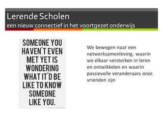 LerendeScholen
een nieuw connectief in het voortgezet onderwijs
We bewegen naar een
netwerksamenleving, waarin
we elkaar versterken in leren
en ontwikkelen en waarin
passievolle veranderaars onze
vrienden zijn
 