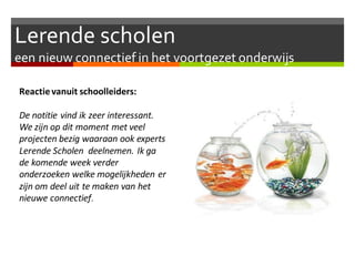 Lerende scholen
een nieuw connectief in het voortgezet onderwijs
Reactievanuit schoolleiders:
De notitie vind ik zeer interessant.
We zijn op dit moment met veel
projecten bezig waaraan ook experts
Lerende Scholen deelnemen. Ik ga
de komende week verder
onderzoeken welke mogelijkheden er
zijn om deel uit te maken van het
nieuwe connectief.
 
