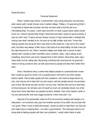 Nicole Borchers
Personal Statement
When I started high school, it seemed like I was being pressured into deciding
what career path I would choose once I started college. Telling a 14-year-old girl that it
is important to figure that out when she has not been able to live life yet is an
intimidating thing. For years, I went back and forth on what a good career option would
be for me. I tried to decide what things I liked best and what I would be good at doing. It
was not until I was 17 years old and almost a senior in high school when I realized that
nursing was what I wanted to do. As soon as my little brother was born, I knew that
helping people and caring for them was what my life would be. I was set on this career
path, but there was always a little voice in the back of my head telling me that it was not
the right decision for me. When I reached college and finally had a chance to take
classes that I wanted to take I stumbled upon a nutrition class. I have always loved
everything about food, and once I stepped foot in that nutrition class three years ago I
knew what my true calling was. Becoming a dietician has now become my goal and I
intend on being someone who can talk about food to people and help them better their
lives.
Once I decided to have a career that helped people on a personal level I knew
that I would be good at it since I am a people person and tend to put other people
before myself. I like to help people with their problems, and I tend to forget about my
own, and choose not to deal with my own issues, until the people around me are taken
care of first. My family has told me that I am too nice. I feel like that can be a bad thing
at times because I do not take care of myself as much as I probably should, but at the
same time I know that there are people out there, whether it be in the nutrition world or
my own personal life, that have bigger problems in their lives than I do.
Aspects of my personality make me fit to be someone dealing with people on a
daily basis. I am someone who puts one hundred percent of my effort into any task that
I am given. When I have to deal with people, I would be able to make them my main job
and really focus on helping them. I am also a good listener. This skill goes back to me
being able to helping people with their own problems. I would rather listen to what
 
