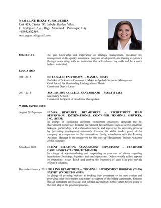NEMELINE RIZZA V. ESGUERRA
Unit 429, Cluster IV, Isabelle Garden Villas,
E. Rodriguez Ave., Brgy. Moonwalk, Paranaque City
+639328828591
nem.esguerra@gmail.com
OBJECTIVE To gain knowledge and experience on strategic management, maximize my
management skills, quality assurance, program development, and training experience
through associating with an institution that will enhance my skills and be a more
holistic individual.
EDUCATION
2011-2015 DE LA SALLE UNIVERSITY – MANILA (DLSU)
Bachelor of Science in Commerce, Major in Applied Corporate Management
Gold Award for Outstanding Undergraduate Thesis
Consistent Dean’s Lister
2007-2011 ASSUMPTION COLLEGE SAN LORENZO – MAKATI (AC)
Secondary School
Consistent Recipient of Academic Recognition
WORK EXPERIENCE
August 2015-present HUMAN RESOURCE DEPARTMENT – RECRUITMENT TEAM
SUPERVISOR, INTERNATIONAL CONTAINER TERMINAL SERVICES,
INC. (ICTSI)
In charge of facilitating different recruitment endeavors alongside the Sr.
Recruitment Supervisor. Initiates recruitment developments such as: active academic
linkages, partnerships with external recruiters, and improving the screening process
by preventing employment mismatch. Ensures the stable market grasp of the
company in comparison to the competition. Lastly, coordinates with the Training
Assistant Manager in the endeavors for the start-up Management Trainee Academy
of the company.
May-June 2016 CLIENT RELATIONS MANAGEMENT DEPARTMENT – CUSTOMER
CARE ASSOCIATE (PROJECT-BASED)
In charge of accommodating and responding to concerns of clients regarding
transactions, bookings, logistics and yard operations. Deliver weekly ad hoc reports
on operations’ issues Track and analyze the frequency of each issue plus provide
effective solutions.
December-January 2016 BILLING DEPARTMENT - TERMINAL APPOINTMENT BOOKING (TABS)
EXPERT (PROJECT-BASED)
In charge of assisting brokers in booking their containers to the new system and
providing other information necessary in support of the billing department. Ensures
that all containers are booked and verified accordingly in the system before going to
the next step in the payment process.
 