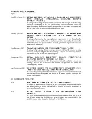 NEMELINE RIZZA V. ESGUERRA
page 2
June 2015-August 2015 HUMAN RESOURCE DEPARTMENT – TRAINING AND RECRUITMENT
TEAM ASSISTANT, INTERNATIONAL CONTAINER TERMINAL
SERVICES, INC. (ICTSI)
In charge of assisting the recruitment coordinator and manager in the following
endeavors: safekeeping of 201 files, pre-screening sourced candidates, conducting
initial screenings, preparing documents/presentations for new hires' orientations and
job fairs, and other recruitment tasks initiated by the team.
January-April 2015 HUMAN RESOURCE DEPARTMENT – EMPLOYEE RELATIONS TEAM
TRAINEE, TOWERS WATSON ASIA PACIFIC SHARED SERVICES
CENTER
In charge of processing the pre-employment requirements of new hires, handled
transmittals of loans and benefits of employees, assisted in compiling documents for
withholding taxes and processed leave accruals, promotion, regularization and exit
interviews of employees.
June-February 2015 MANAGING PARTNER, OUR FOODBOX/FLAVORS OF MANILA
In charge of processing the necessary government and legal documents, creating
marketing strategies and plans for the company’s services, and monitoring financial
documents such as income and expense reports.
January-April 2014 HUMAN RESOURCE DEPARTMENT TRAINEE, INTERNATIONAL
CONTAINER TERMINAL SERVICES, INC. (ICTSI)
In charge of documentation of 201 files, organizes materials needed for seminars and
trainings, proctors the examination and interview of applicants, and revises the
company policy manual.
May-September 2013 CONSUMER INSIGHTS AND COMMUNICATIONS DEPARTMENT (CICD)
- MEDIA DIVISION TRAINEE, MONDE NISSIN CORPORATION
In charge of organizing different comments and suggestions from customers through
different social networking sites that would aid in market research, strategies and
product development.
CO-CURRICULAR ACTIVITIES
2015 PHILIPPINE DELEGATE FOR THE ASEAN YOUTH SUMMIT
In charge of addressing the concerns of ASEAN countries through policy-making
and improvements on present ASEAN policies focusing on pressing issues such as
poverty and unemployment.
2014 MANILA DISTRICT 2 DELEGATE FOR THE PHILIPPINE MODEL
CONGRESS
In charge of simulating different congressional debates and workshops that focus on
the different issues that the Philippines is facing today, and creating policies that
could be passed to the Senate for the benefit of the Filipinos.
 