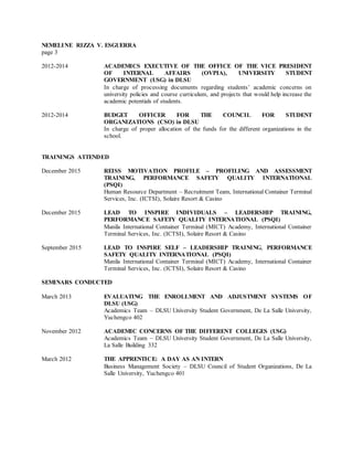NEMELINE RIZZA V. ESGUERRA
page 3
2012-2014 ACADEMICS EXECUTIVE OF THE OFFICE OF THE VICE PRESIDENT
OF INTERNAL AFFAIRS (OVPIA), UNIVERSITY STUDENT
GOVERNMENT (USG) in DLSU
In charge of processing documents regarding students’ academic concerns on
university policies and course curriculum, and projects that would help increase the
academic potentials of students.
2012-2014 BUDGET OFFICER FOR THE COUNCIL FOR STUDENT
ORGANIZATIONS (CSO) in DLSU
In charge of proper allocation of the funds for the different organizations in the
school.
TRAININGS ATTENDED
December 2015 REISS MOTIVATION PROFILE – PROFILING AND ASSESSMENT
TRAINING, PERFORMANCE SAFETY QUALITY INTERNATIONAL
(PSQI)
Human Resource Department – Recruitment Team, International Container Terminal
Services, Inc. (ICTSI), Solaire Resort & Casino
December 2015 LEAD TO INSPIRE INDIVIDUALS – LEADERSHIP TRAINING,
PERFORMANCE SAFETY QUALITY INTERNATIONAL (PSQI)
Manila International Container Terminal (MICT) Academy, International Container
Terminal Services, Inc. (ICTSI), Solaire Resort & Casino
September 2015 LEAD TO INSPIRE SELF – LEADERSHIP TRAINING, PERFORMANCE
SAFETY QUALITY INTERNATIONAL (PSQI)
Manila International Container Terminal (MICT) Academy, International Container
Terminal Services, Inc. (ICTSI), Solaire Resort & Casino
SEMINARS CONDUCTED
March 2013 EVALUATING THE ENROLLMENT AND ADJUSTMENT SYSTEMS OF
DLSU (USG)
Academics Team – DLSU University Student Government, De La Salle University,
Yuchengco 402
November 2012 ACADEMIC CONCERNS OF THE DIFFERENT COLLEGES (USG)
Academics Team – DLSU University Student Government, De La Salle University,
La Salle Building 332
March 2012 THE APPRENTICE: A DAY AS AN INTERN
Business Management Society – DLSU Council of Student Organizations, De La
Salle University, Yuchengco 401
 