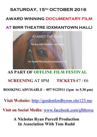 SATURDAY, 15th OCTOBER 2016
AWARD WINNING DOCUMENTARY FILM
AT BIRR THEATRE (OXMANTOWN HALL)
AS PART OF OFFLINE FILM FESTIVAL
SCREENING AT 8PM TICKETS €7 / €6
BOOKING ADVISABLE – 057 9122911 (1pm to 5.30 pm)
Visit Website: http://gordonlordbyron.site123.me
Visit on Social Media: www.facebook.com/glbhorse
A Nicholas Ryan Purcell Production
In Association With Tom Rudd
 