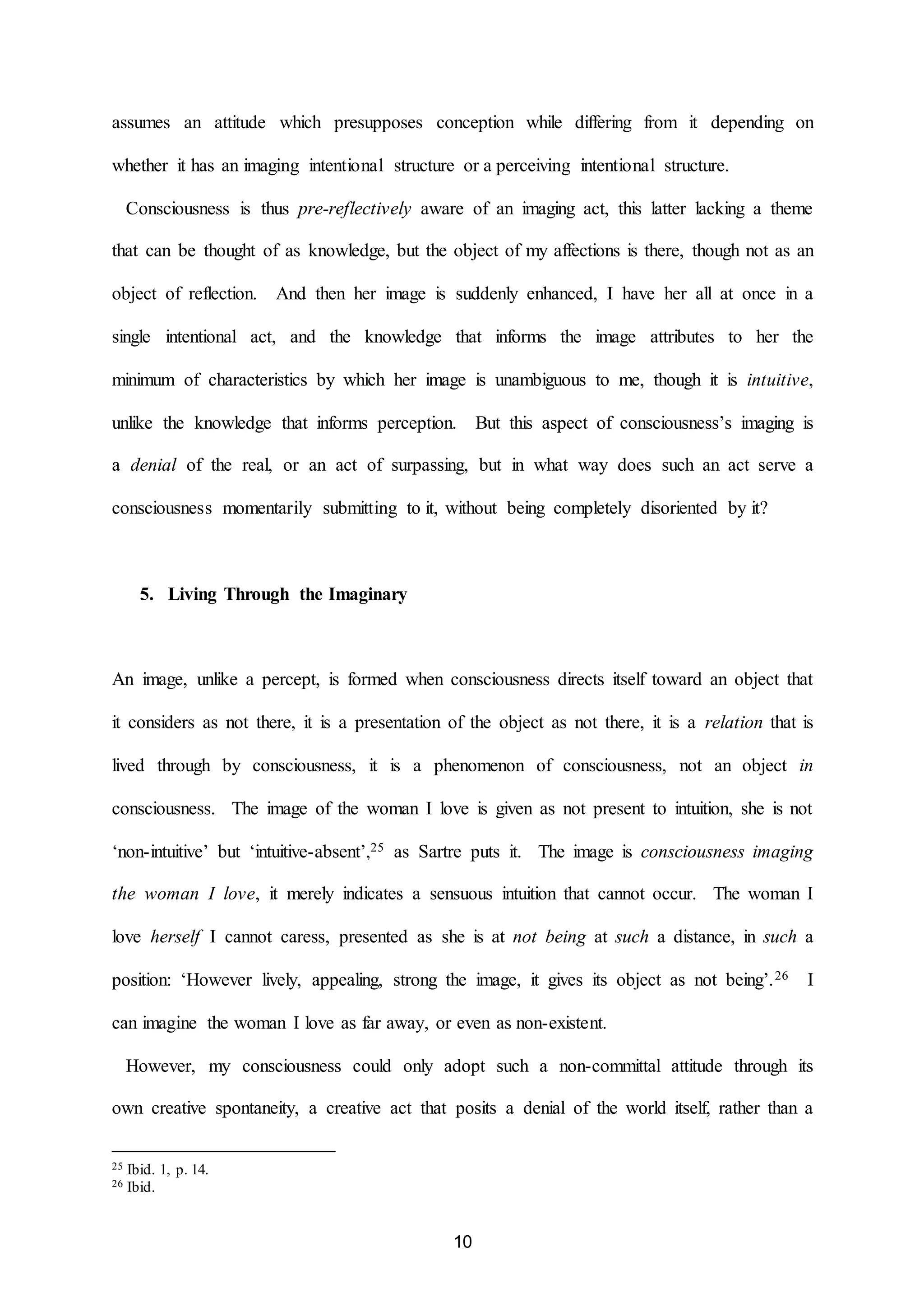 assumes an attitude which presupposes conception while differing from it depending on 
whether it has an imaging intentional structure or a perceiving intentional structure. 
Consciousness is thus pre-reflectively aware of an imaging act, this latter lacking a theme 
that can be thought of as knowledge, but the object of my affections is there, though not as an 
object of reflection. And then her image is suddenly enhanced, I have her all at once in a 
single intentional act, and the knowledge that informs the image attributes to her the 
minimum of characteristics by which her image is unambiguous to me, though it is intuitive, 
unlike the knowledge that informs perception. But this aspect of consciousness’s imaging is 
a denial of the real, or an act of surpassing, but in what way does such an act serve a 
consciousness momentarily submitting to it, without being completely disoriented by it? 
10 
5. Living Through the Imaginary 
An image, unlike a percept, is formed when consciousness directs itself toward an object that 
it considers as not there, it is a presentation of the object as not there, it is a relation that is 
lived through by consciousness, it is a phenomenon of consciousness, not an object in 
consciousness. The image of the woman I love is given as not present to intuition, she is not 
‘non-intuitive’ but ‘intuitive-absent’,25 as Sartre puts it. The image is consciousness imaging 
the woman I love, it merely indicates a sensuous intuition that cannot occur. The woman I 
love herself I cannot caress, presented as she is at not being at such a distance, in such a 
position: ‘However lively, appealing, strong the image, it gives its object as not being’.26 I 
can imagine the woman I love as far away, or even as non-existent. 
However, my consciousness could only adopt such a non-committal attitude through its 
own creative spontaneity, a creative act that posits a denial of the world itself, rather than a 
25 Ibid. 1, p. 14. 
26 Ibid. 
 