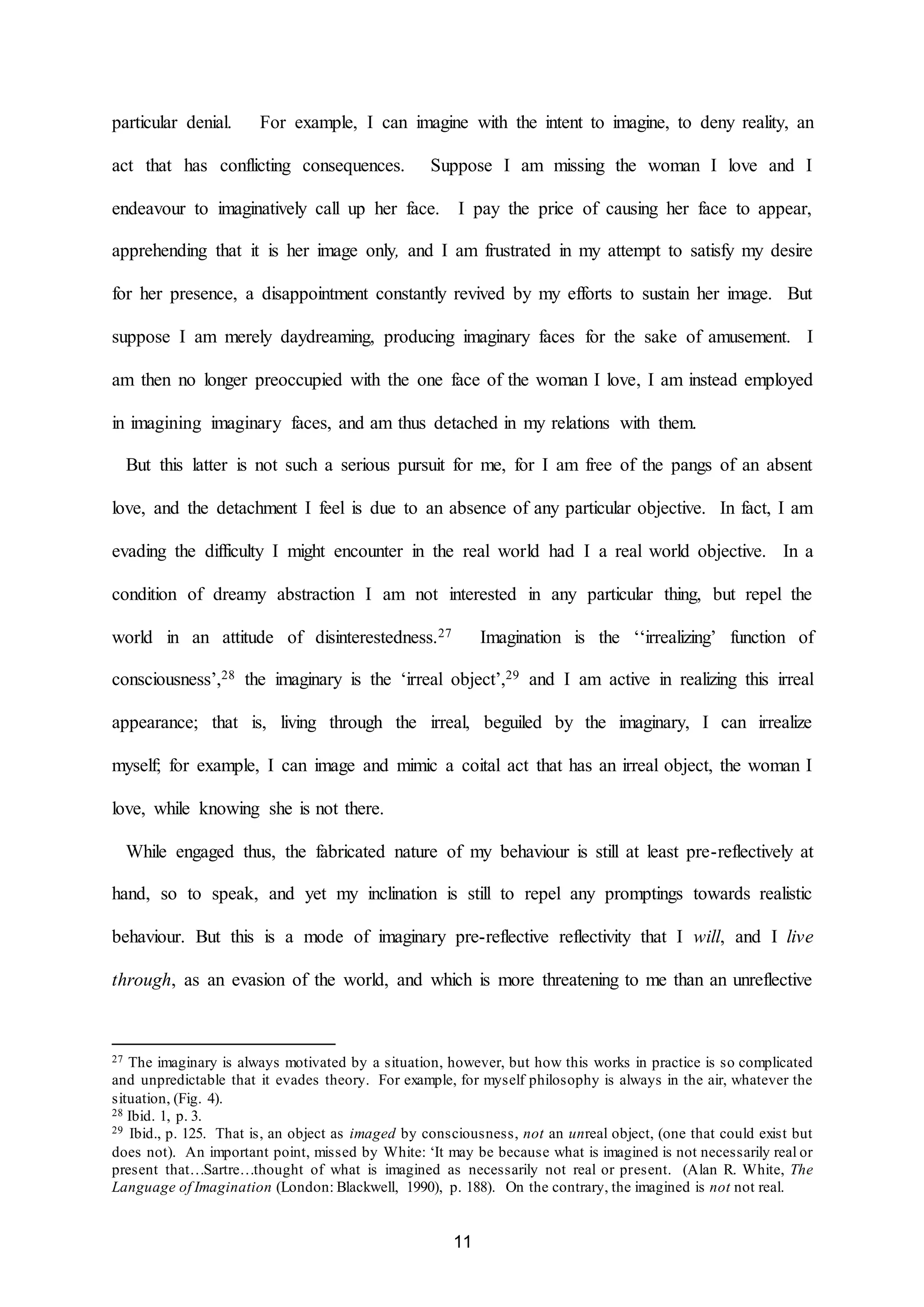 particular denial. For example, I can imagine with the intent to imagine, to deny reality, an 
act that has conflicting consequences. Suppose I am missing the woman I love and I 
endeavour to imaginatively call up her face. I pay the price of causing her face to appear, 
apprehending that it is her image only, and I am frustrated in my attempt to satisfy my desire 
for her presence, a disappointment constantly revived by my efforts to sustain her image. But 
suppose I am merely daydreaming, producing imaginary faces for the sake of amusement. I 
am then no longer preoccupied with the one face of the woman I love, I am instead employed 
in imagining imaginary faces, and am thus detached in my relations with them. 
But this latter is not such a serious pursuit for me, for I am free of the pangs of an absent 
love, and the detachment I feel is due to an absence of any particular objective. In fact, I am 
evading the difficulty I might encounter in the real world had I a real world objective. In a 
condition of dreamy abstraction I am not interested in any particular thing, but repel the 
world in an attitude of disinterestedness.27 Imagination is the ‘‘irrealizing’ function of 
consciousness’,28 the imaginary is the ‘irreal object’,29 and I am active in realizing this irreal 
appearance; that is, living through the irreal, beguiled by the imaginary, I can irrealize 
myself; for example, I can image and mimic a coital act that has an irreal object, the woman I 
11 
love, while knowing she is not there. 
While engaged thus, the fabricated nature of my behaviour is still at least pre-reflectively at 
hand, so to speak, and yet my inclination is still to repel any promptings towards realistic 
behaviour. But this is a mode of imaginary pre-reflective reflectivity that I will, and I live 
through, as an evasion of the world, and which is more threatening to me than an unreflective 
27 The imaginary is always motivated by a situation, however, but how this works in practice is so complicated 
and unpredictable that it evades theory. For example, for myself philosophy is always in the air, whatever the 
situation, (Fig. 4). 
28 Ibid. 1, p. 3. 
29 Ibid., p. 125. That is, an object as imaged by consciousness, not an unreal object, (one that could exist but 
does not). An important point, missed by White: ‘It may be because what is imagined is not necessarily real or 
present that…Sartre…thought of what is imagined as necessarily not real or present. (Alan R. White, The 
Language of Imagination (London: Blackwell, 1990), p. 188). On the contrary, the imagined is not not real. 
 