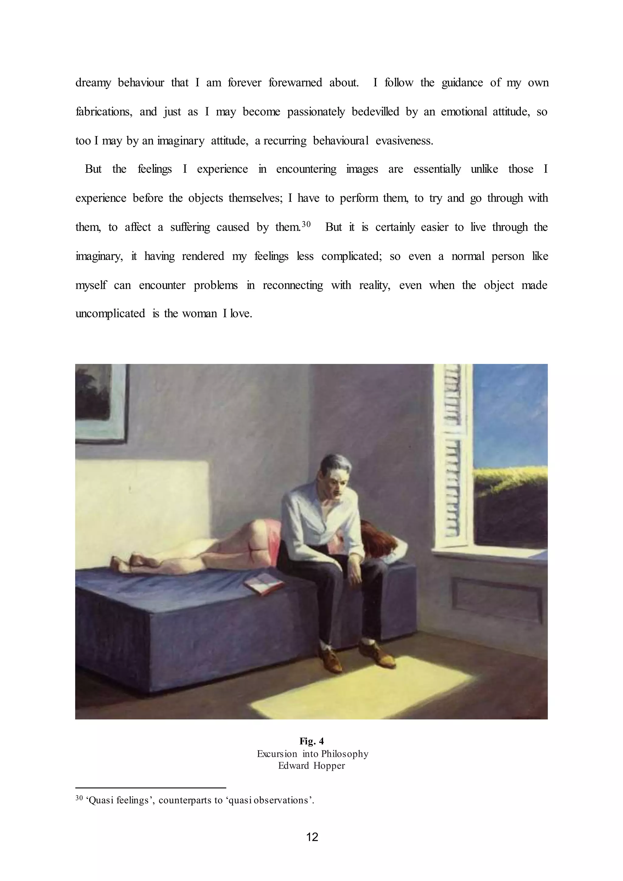 dreamy behaviour that I am forever forewarned about. I follow the guidance of my own 
fabrications, and just as I may become passionately bedevilled by an emotional attitude, so 
too I may by an imaginary attitude, a recurring behavioural evasiveness. 
But the feelings I experience in encountering images are essentially unlike those I 
experience before the objects themselves; I have to perform them, to try and go through with 
them, to affect a suffering caused by them.30 But it is certainly easier to live through the 
imaginary, it having rendered my feelings less complicated; so even a normal person like 
myself can encounter problems in reconnecting with reality, even when the object made 
12 
uncomplicated is the woman I love. 
Fig. 4 
Excursion into Philosophy 
Edward Hopper 
30 ‘Quasi feelings’, counterparts to ‘quasi observations’. 
 
