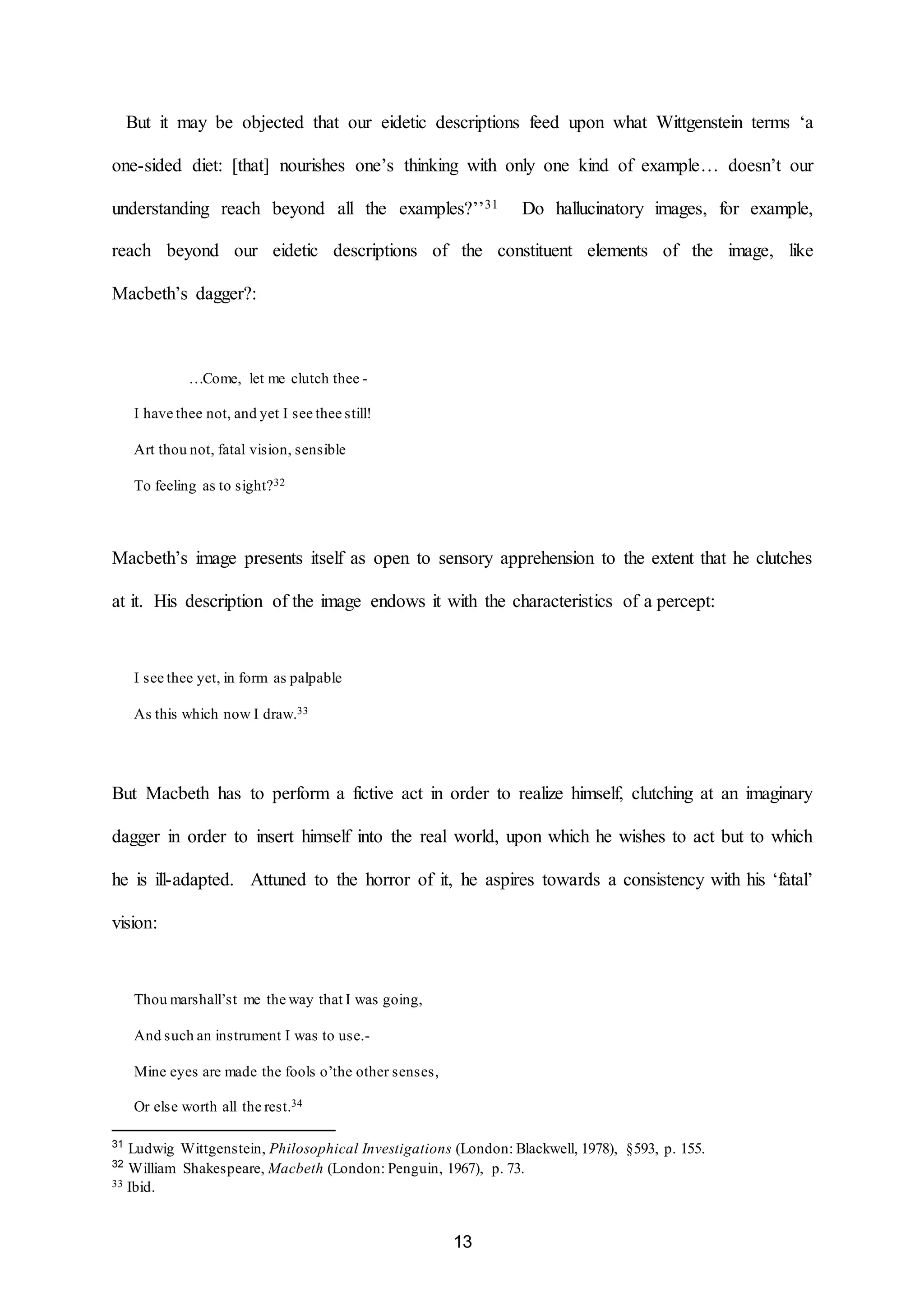 But it may be objected that our eidetic descriptions feed upon what Wittgenstein terms ‘a 
one-sided diet: [that] nourishes one’s thinking with only one kind of example… doesn’t our 
understanding reach beyond all the examples?’’31 Do hallucinatory images, for example, 
reach beyond our eidetic descriptions of the constituent elements of the image, like 
13 
Macbeth’s dagger?: 
…Come, let me clutch thee - 
I have thee not, and yet I see thee still! 
Art thou not, fatal vision, sensible 
To feeling as to sight?32 
Macbeth’s image presents itself as open to sensory apprehension to the extent that he clutches 
at it. His description of the image endows it with the characteristics of a percept: 
I see thee yet, in form as palpable 
As this which now I draw.33 
But Macbeth has to perform a fictive act in order to realize himself, clutching at an imaginary 
dagger in order to insert himself into the real world, upon which he wishes to act but to which 
he is ill-adapted. Attuned to the horror of it, he aspires towards a consistency with his ‘fatal’ 
vision: 
Thou marshall’st me the way that I was going, 
And such an instrument I was to use.- 
Mine eyes are made the fools o’the other senses, 
Or else worth all the rest.34 
31 Ludwig Wittgenstein, Philosophical Investigations (London: Blackwell, 1978), §593, p. 155. 
32 William Shakespeare, Macbeth (London: Penguin, 1967), p. 73. 
33 Ibid. 
 