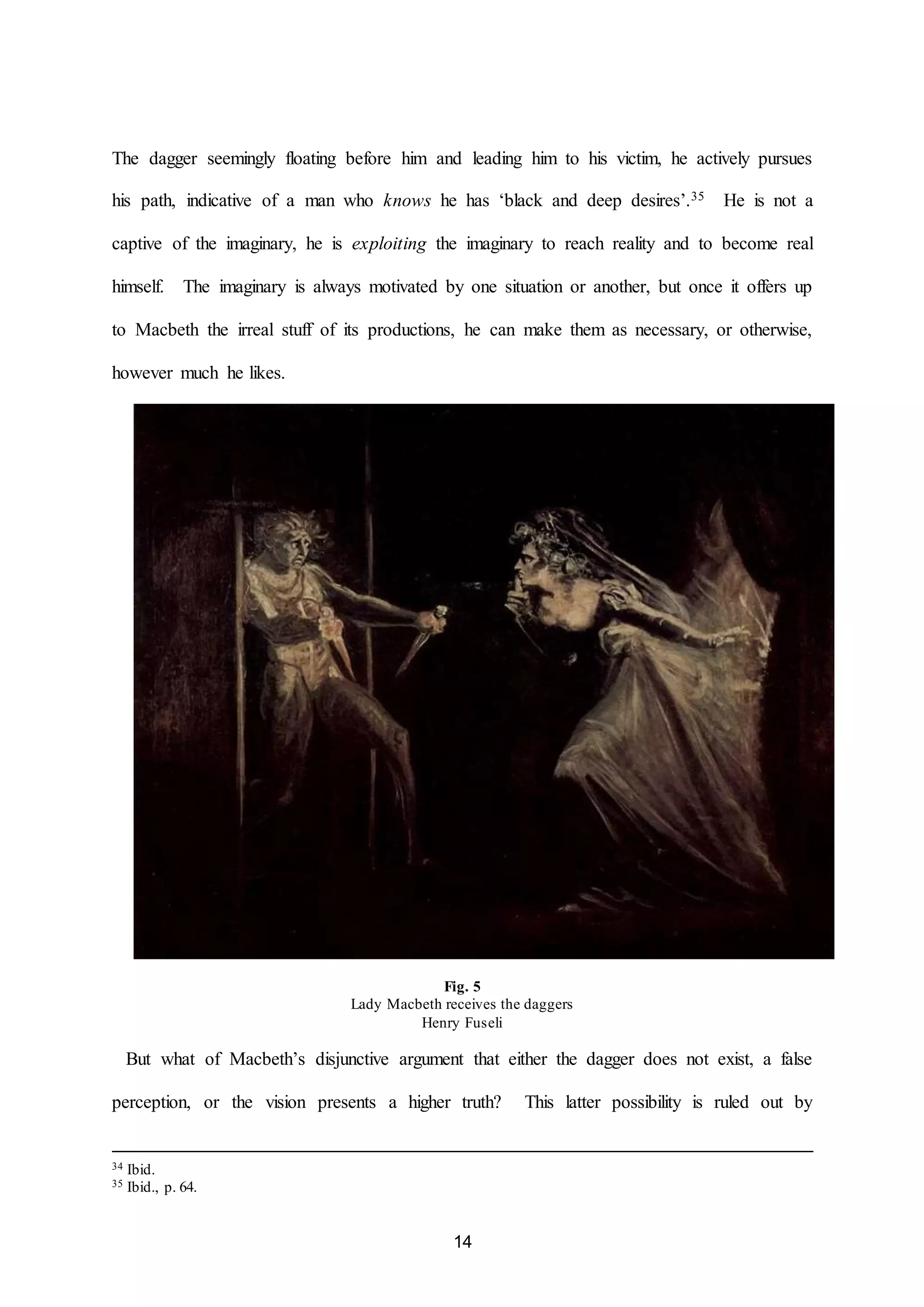 The dagger seemingly floating before him and leading him to his victim, he actively pursues 
his path, indicative of a man who knows he has ‘black and deep desires’.35 He is not a 
captive of the imaginary, he is exploiting the imaginary to reach reality and to become real 
himself. The imaginary is always motivated by one situation or another, but once it offers up 
to Macbeth the irreal stuff of its productions, he can make them as necessary, or otherwise, 
14 
however much he likes. 
Fig. 5 
Lady Macbeth receives the daggers 
Henry Fuseli 
But what of Macbeth’s disjunctive argument that either the dagger does not exist, a false 
perception, or the vision presents a higher truth? This latter possibility is ruled out by 
34 Ibid. 
35 Ibid., p. 64. 
 