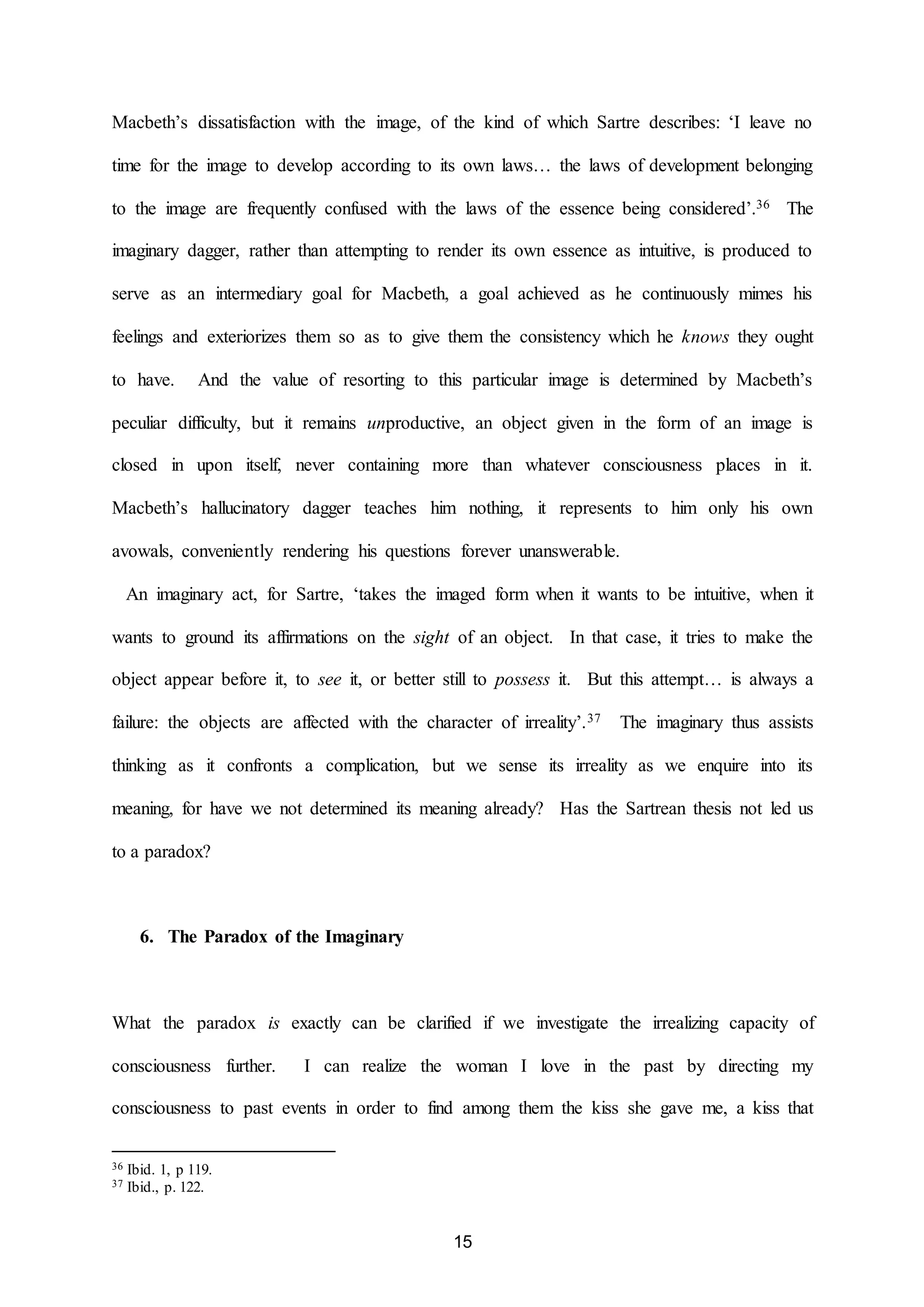 Macbeth’s dissatisfaction with the image, of the kind of which Sartre describes: ‘I leave no 
time for the image to develop according to its own laws… the laws of development belonging 
to the image are frequently confused with the laws of the essence being considered’.36 The 
imaginary dagger, rather than attempting to render its own essence as intuitive, is produced to 
serve as an intermediary goal for Macbeth, a goal achieved as he continuously mimes his 
feelings and exteriorizes them so as to give them the consistency which he knows they ought 
to have. And the value of resorting to this particular image is determined by Macbeth’s 
peculiar difficulty, but it remains unproductive, an object given in the form of an image is 
closed in upon itself, never containing more than whatever consciousness places in it. 
Macbeth’s hallucinatory dagger teaches him nothing, it represents to him only his own 
avowals, conveniently rendering his questions forever unanswerable. 
An imaginary act, for Sartre, ‘takes the imaged form when it wants to be intuitive, when it 
wants to ground its affirmations on the sight of an object. In that case, it tries to make the 
object appear before it, to see it, or better still to possess it. But this attempt… is always a 
failure: the objects are affected with the character of irreality’.37 The imaginary thus assists 
thinking as it confronts a complication, but we sense its irreality as we enquire into its 
meaning, for have we not determined its meaning already? Has the Sartrean thesis not led us 
15 
to a paradox? 
6. The Paradox of the Imaginary 
What the paradox is exactly can be clarified if we investigate the irrealizing capacity of 
consciousness further. I can realize the woman I love in the past by directing my 
consciousness to past events in order to find among them the kiss she gave me, a kiss that 
36 Ibid. 1, p 119. 
37 Ibid., p. 122. 
 