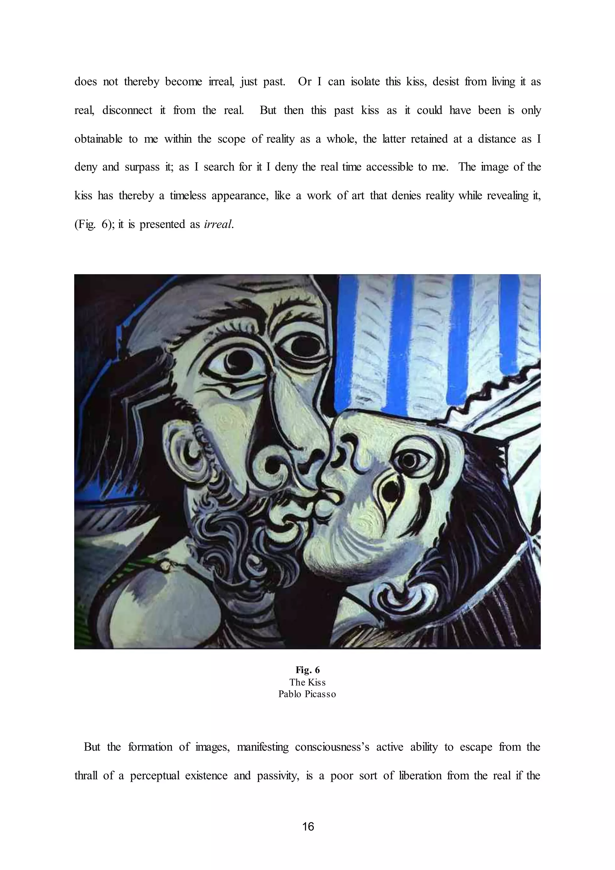 does not thereby become irreal, just past. Or I can isolate this kiss, desist from living it as 
real, disconnect it from the real. But then this past kiss as it could have been is only 
obtainable to me within the scope of reality as a whole, the latter retained at a distance as I 
deny and surpass it; as I search for it I deny the real time accessible to me. The image of the 
kiss has thereby a timeless appearance, like a work of art that denies reality while revealing it, 
16 
(Fig. 6); it is presented as irreal. 
Fig. 6 
The Kiss 
Pablo Picasso 
But the formation of images, manifesting consciousness’s active ability to escape from the 
thrall of a perceptual existence and passivity, is a poor sort of liberation from the real if the 
 
