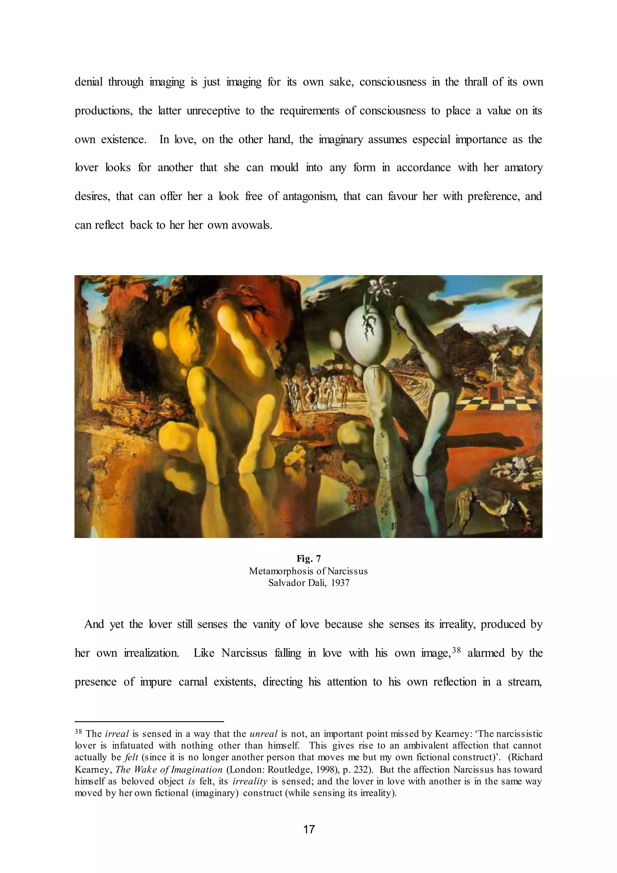 denial through imaging is just imaging for its own sake, consciousness in the thrall of its own 
productions, the latter unreceptive to the requirements of consciousness to place a value on its 
own existence. In love, on the other hand, the imaginary assumes especial importance as the 
lover looks for another that she can mould into any form in accordance with her amatory 
desires, that can offer her a look free of antagonism, that can favour her with preference, and 
17 
can reflect back to her her own avowals. 
Fig. 7 
Metamorphosis of Narcissus 
Salvador Dali, 1937 
And yet the lover still senses the vanity of love because she senses its irreality, produced by 
her own irrealization. Like Narcissus falling in love with his own image,38 alarmed by the 
presence of impure carnal existents, directing his attention to his own reflection in a stream, 
38 The irreal is sensed in a way that the unreal is not, an important point missed by Kearney: ‘The narcissistic 
lover is infatuated with nothing other than himself. This gives rise to an ambivalent affection that cannot 
actually be felt (since it is no longer another person that moves me but my own fictional construct)’. (Richard 
Kearney, The Wake of Imagination (London: Routledge, 1998), p. 232). But the affection Narcissus has toward 
himself as beloved object is felt, its irreality is sensed; and the lover in love with another is in the same way 
moved by her own fictional (imaginary) construct (while sensing its irreality). 
 