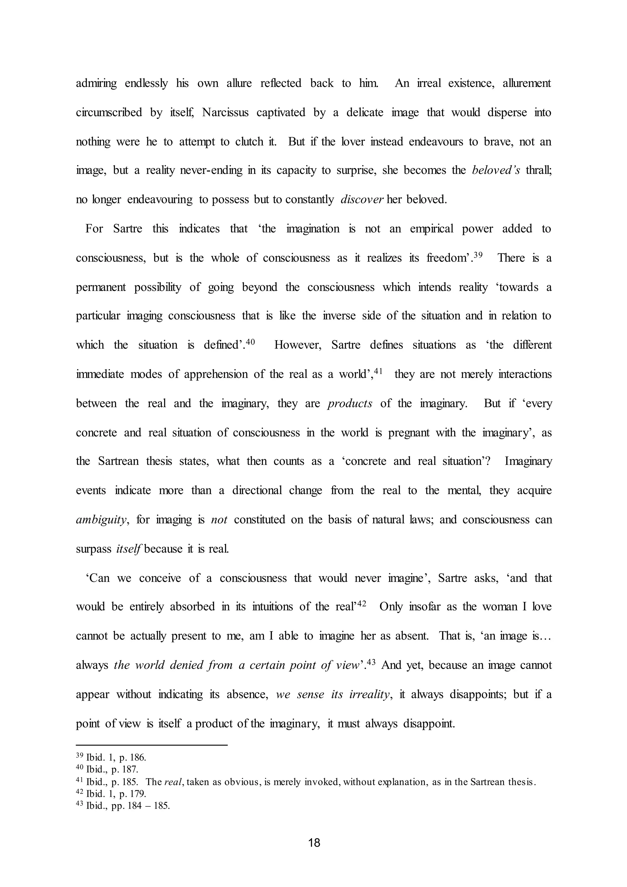 admiring endlessly his own allure reflected back to him. An irreal existence, allurement 
circumscribed by itself, Narcissus captivated by a delicate image that would disperse into 
nothing were he to attempt to clutch it. But if the lover instead endeavours to brave, not an 
image, but a reality never-ending in its capacity to surprise, she becomes the beloved’s thrall; 
no longer endeavouring to possess but to constantly discover her beloved. 
For Sartre this indicates that ‘the imagination is not an empirical power added to 
consciousness, but is the whole of consciousness as it realizes its freedom’.39 There is a 
permanent possibility of going beyond the consciousness which intends reality ‘towards a 
particular imaging consciousness that is like the inverse side of the situation and in relation to 
which the situation is defined’.40 However, Sartre defines situations as ‘the different 
immediate modes of apprehension of the real as a world’,41 they are not merely interactions 
between the real and the imaginary, they are products of the imaginary. But if ‘every 
concrete and real situation of consciousness in the world is pregnant with the imaginary’, as 
the Sartrean thesis states, what then counts as a ‘concrete and real situation’? Imaginary 
events indicate more than a directional change from the real to the mental, they acquire 
ambiguity, for imaging is not constituted on the basis of natural laws; and consciousness can 
18 
surpass itself because it is real. 
‘Can we conceive of a consciousness that would never imagine’, Sartre asks, ‘and that 
would be entirely absorbed in its intuitions of the real’42 Only insofar as the woman I love 
cannot be actually present to me, am I able to imagine her as absent. That is, ‘an image is… 
always the world denied from a certain point of view’.43 And yet, because an image cannot 
appear without indicating its absence, we sense its irreality, it always disappoints; but if a 
point of view is itself a product of the imaginary, it must always disappoint. 
39 Ibid. 1, p. 186. 
40 Ibid., p. 187. 
41 Ibid., p. 185. The real, taken as obvious, is merely invoked, without explanation, as in the Sartrean thesis. 
42 Ibid. 1, p. 179. 
43 Ibid., pp. 184 – 185. 
 