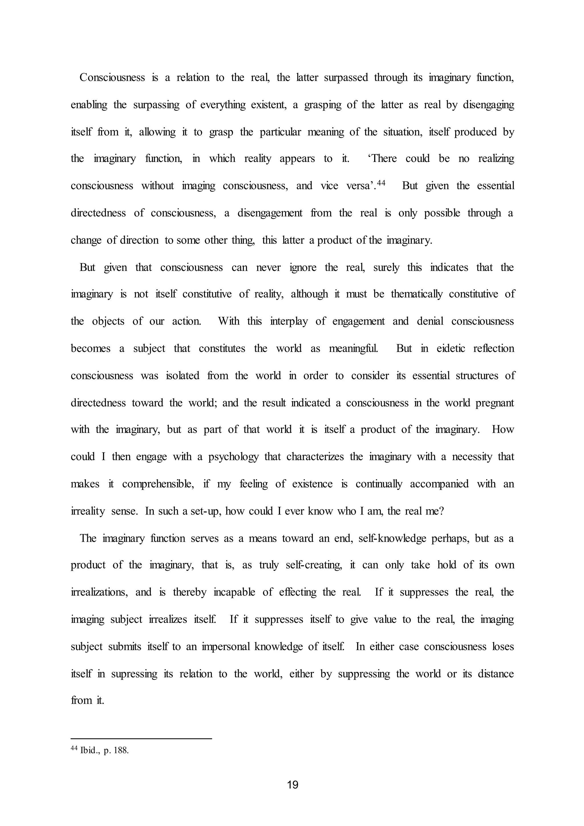 Consciousness is a relation to the real, the latter surpassed through its imaginary function, 
enabling the surpassing of everything existent, a grasping of the latter as real by disengaging 
itself from it, allowing it to grasp the particular meaning of the situation, itself produced by 
the imaginary function, in which reality appears to it. ‘There could be no realizing 
consciousness without imaging consciousness, and vice versa’.44 But given the essential 
directedness of consciousness, a disengagement from the real is only possible through a 
change of direction to some other thing, this latter a product of the imaginary. 
But given that consciousness can never ignore the real, surely this indicates that the 
imaginary is not itself constitutive of reality, although it must be thematically constitutive of 
the objects of our action. With this interplay of engagement and denial consciousness 
becomes a subject that constitutes the world as meaningful. But in eidetic reflection 
consciousness was isolated from the world in order to consider its essential structures of 
directedness toward the world; and the result indicated a consciousness in the world pregnant 
with the imaginary, but as part of that world it is itself a product of the imaginary. How 
could I then engage with a psychology that characterizes the imaginary with a necessity that 
makes it comprehensible, if my feeling of existence is continually accompanied with an 
irreality sense. In such a set-up, how could I ever know who I am, the real me? 
The imaginary function serves as a means toward an end, self-knowledge perhaps, but as a 
product of the imaginary, that is, as truly self-creating, it can only take hold of its own 
irrealizations, and is thereby incapable of effecting the real. If it suppresses the real, the 
imaging subject irrealizes itself. If it suppresses itself to give value to the real, the imaging 
subject submits itself to an impersonal knowledge of itself. In either case consciousness loses 
itself in supressing its relation to the world, either by suppressing the world or its distance 
19 
from it. 
44 Ibid., p. 188. 
 