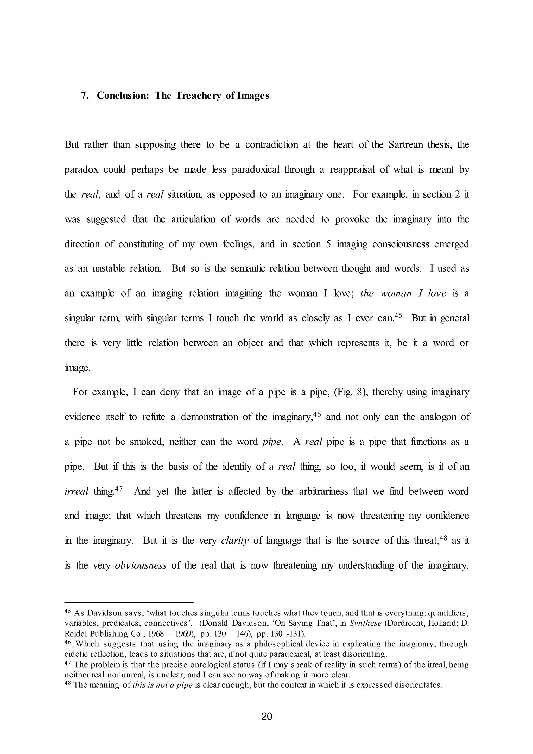 7. Conclusion: The Treachery of Images 
But rather than supposing there to be a contradiction at the heart of the Sartrean thesis, the 
paradox could perhaps be made less paradoxical through a reappraisal of what is meant by 
the real, and of a real situation, as opposed to an imaginary one. For example, in section 2 it 
was suggested that the articulation of words are needed to provoke the imaginary into the 
direction of constituting of my own feelings, and in section 5 imaging consciousness emerged 
as an unstable relation. But so is the semantic relation between thought and words. I used as 
an example of an imaging relation imagining the woman I love; the woman I love is a 
singular term, with singular terms I touch the world as closely as I ever can.45 But in general 
there is very little relation between an object and that which represents it, be it a word or 
20 
image. 
For example, I can deny that an image of a pipe is a pipe, (Fig. 8), thereby using imaginary 
evidence itself to refute a demonstration of the imaginary,46 and not only can the analogon of 
a pipe not be smoked, neither can the word pipe. A real pipe is a pipe that functions as a 
pipe. But if this is the basis of the identity of a real thing, so too, it would seem, is it of an 
irreal thing.47 And yet the latter is affected by the arbitrariness that we find between word 
and image; that which threatens my confidence in language is now threatening my confidence 
in the imaginary. But it is the very clarity of language that is the source of this threat,48 as it 
is the very obviousness of the real that is now threatening my understanding of the imaginary. 
45 As Davidson says, ‘what touches singular terms touches what they touch, and that is everything: quantifiers, 
variables, predicates, connectives’. (Donald Davidson, ‘On Saying That’, in Synthese (Dordrecht, Holland: D. 
Reidel Publishing Co., 1968 – 1969), pp. 130 – 146), pp. 130 -131). 
46 Which suggests that using the imaginary as a philosophical device in explicating the imaginary, through 
eidetic reflection, leads to situations that are, if not quite paradoxical, at least disorienting. 
47 The problem is that the precise ontological status (if I may speak of reality in such terms) of the irreal, being 
neither real nor unreal, is unclear; and I can see no way of making it more clear. 
48 The meaning of this is not a pipe is clear enough, but the context in which it is expressed disorientates. 
 