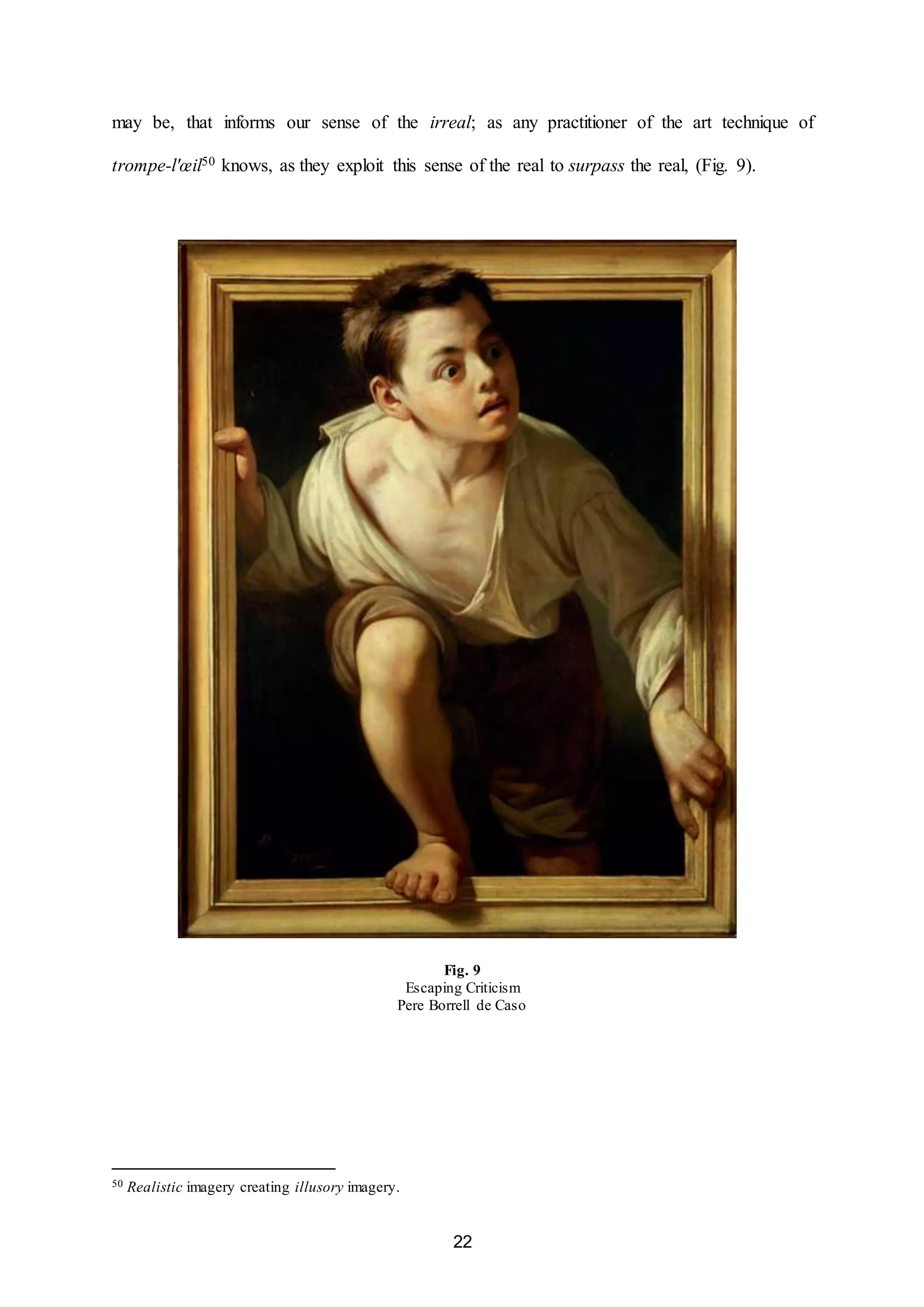 may be, that informs our sense of the irreal; as any practitioner of the art technique of 
trompe-l'oeil50 knows, as they exploit this sense of the real to surpass the real, (Fig. 9). 
Fig. 9 
Escaping Criticism 
Pere Borrell de Caso 
22 
50 Realistic imagery creating illusory imagery. 
 