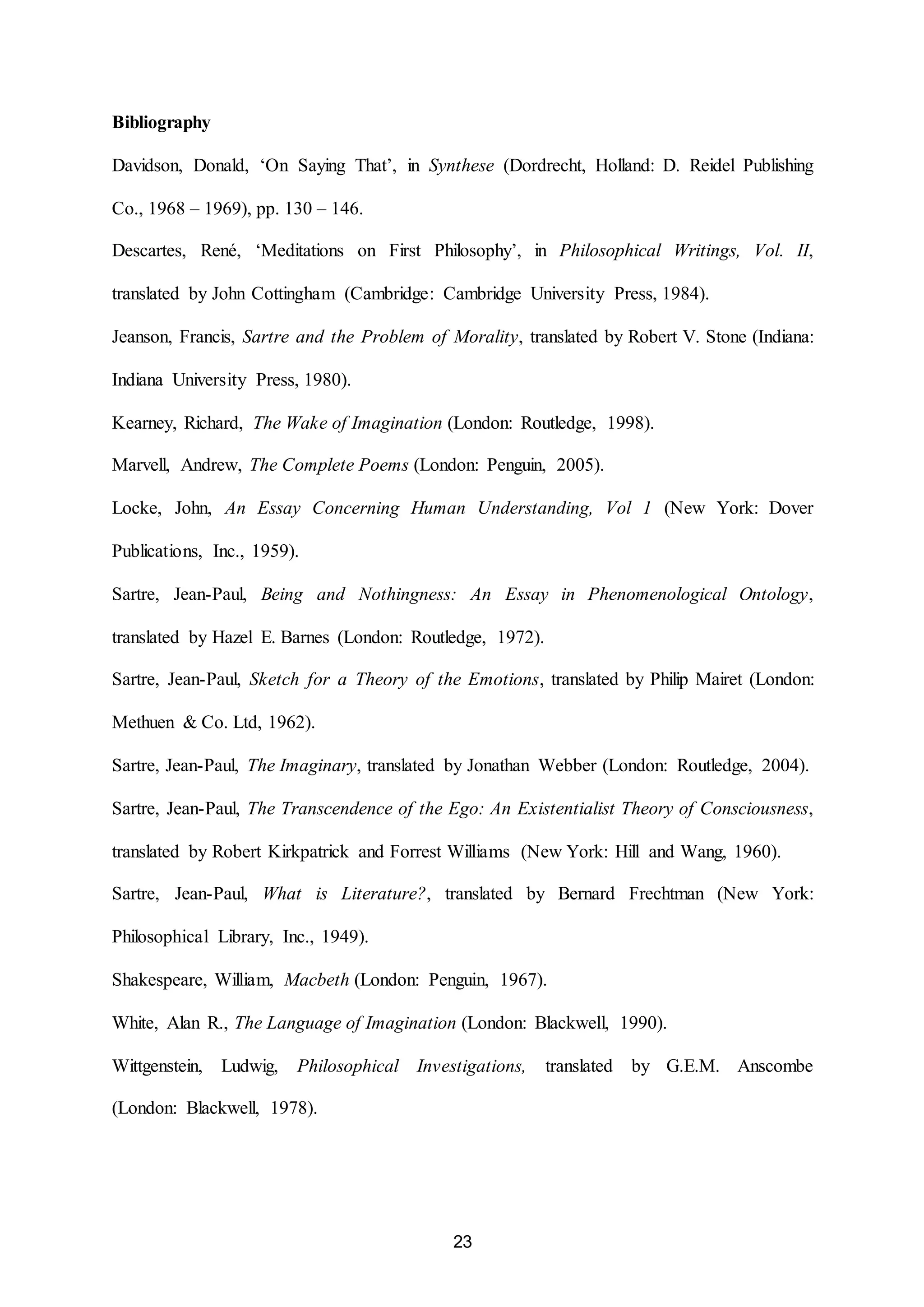 23 
Bibliography 
Davidson, Donald, ‘On Saying That’, in Synthese (Dordrecht, Holland: D. Reidel Publishing 
Co., 1968 – 1969), pp. 130 – 146. 
Descartes, René, ‘Meditations on First Philosophy’, in Philosophical Writings, Vol. II, 
translated by John Cottingham (Cambridge: Cambridge University Press, 1984). 
Jeanson, Francis, Sartre and the Problem of Morality, translated by Robert V. Stone (Indiana: 
Indiana University Press, 1980). 
Kearney, Richard, The Wake of Imagination (London: Routledge, 1998). 
Marvell, Andrew, The Complete Poems (London: Penguin, 2005). 
Locke, John, An Essay Concerning Human Understanding, Vol 1 (New York: Dover 
Publications, Inc., 1959). 
Sartre, Jean-Paul, Being and Nothingness: An Essay in Phenomenological Ontology, 
translated by Hazel E. Barnes (London: Routledge, 1972). 
Sartre, Jean-Paul, Sketch for a Theory of the Emotions, translated by Philip Mairet (London: 
Methuen & Co. Ltd, 1962). 
Sartre, Jean-Paul, The Imaginary, translated by Jonathan Webber (London: Routledge, 2004). 
Sartre, Jean-Paul, The Transcendence of the Ego: An Existentialist Theory of Consciousness, 
translated by Robert Kirkpatrick and Forrest Williams (New York: Hill and Wang, 1960). 
Sartre, Jean-Paul, What is Literature?, translated by Bernard Frechtman (New York: 
Philosophical Library, Inc., 1949). 
Shakespeare, William, Macbeth (London: Penguin, 1967). 
White, Alan R., The Language of Imagination (London: Blackwell, 1990). 
Wittgenstein, Ludwig, Philosophical Investigations, translated by G.E.M. Anscombe 
(London: Blackwell, 1978). 
