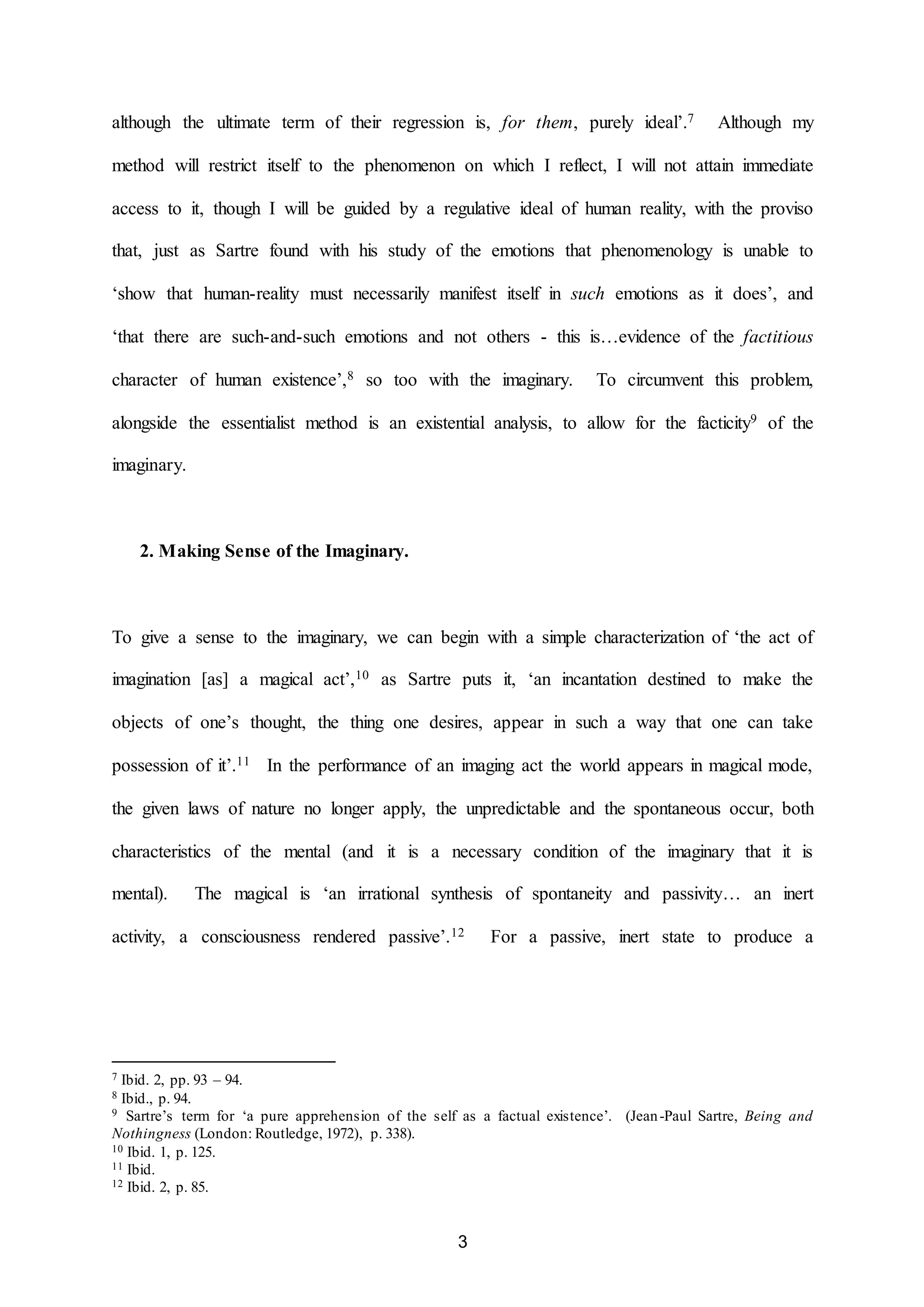 although the ultimate term of their regression is, for them, purely ideal’.7 Although my 
method will restrict itself to the phenomenon on which I reflect, I will not attain immediate 
access to it, though I will be guided by a regulative ideal of human reality, with the proviso 
that, just as Sartre found with his study of the emotions that phenomenology is unable to 
‘show that human-reality must necessarily manifest itself in such emotions as it does’, and 
‘that there are such-and-such emotions and not others - this is…evidence of the factitious 
character of human existence’,8 so too with the imaginary. To circumvent this problem, 
alongside the essentialist method is an existential analysis, to allow for the facticity9 of the 
3 
imaginary. 
2. Making Sense of the Imaginary. 
To give a sense to the imaginary, we can begin with a simple characterization of ‘the act of 
imagination [as] a magical act’,10 as Sartre puts it, ‘an incantation destined to make the 
objects of one’s thought, the thing one desires, appear in such a way that one can take 
possession of it’.11 In the performance of an imaging act the world appears in magical mode, 
the given laws of nature no longer apply, the unpredictable and the spontaneous occur, both 
characteristics of the mental (and it is a necessary condition of the imaginary that it is 
mental). The magical is ‘an irrational synthesis of spontaneity and passivity… an inert 
activity, a consciousness rendered passive’.12 For a passive, inert state to produce a 
7 Ibid. 2, pp. 93 – 94. 
8 Ibid., p. 94. 
9 Sartre’s term for ‘a pure apprehension of the self as a factual existence’. (Jean -Paul Sartre, Being and 
Nothingness (London: Routledge, 1972), p. 338). 
10 Ibid. 1, p. 125. 
11 Ibid. 
12 Ibid. 2, p. 85. 
 