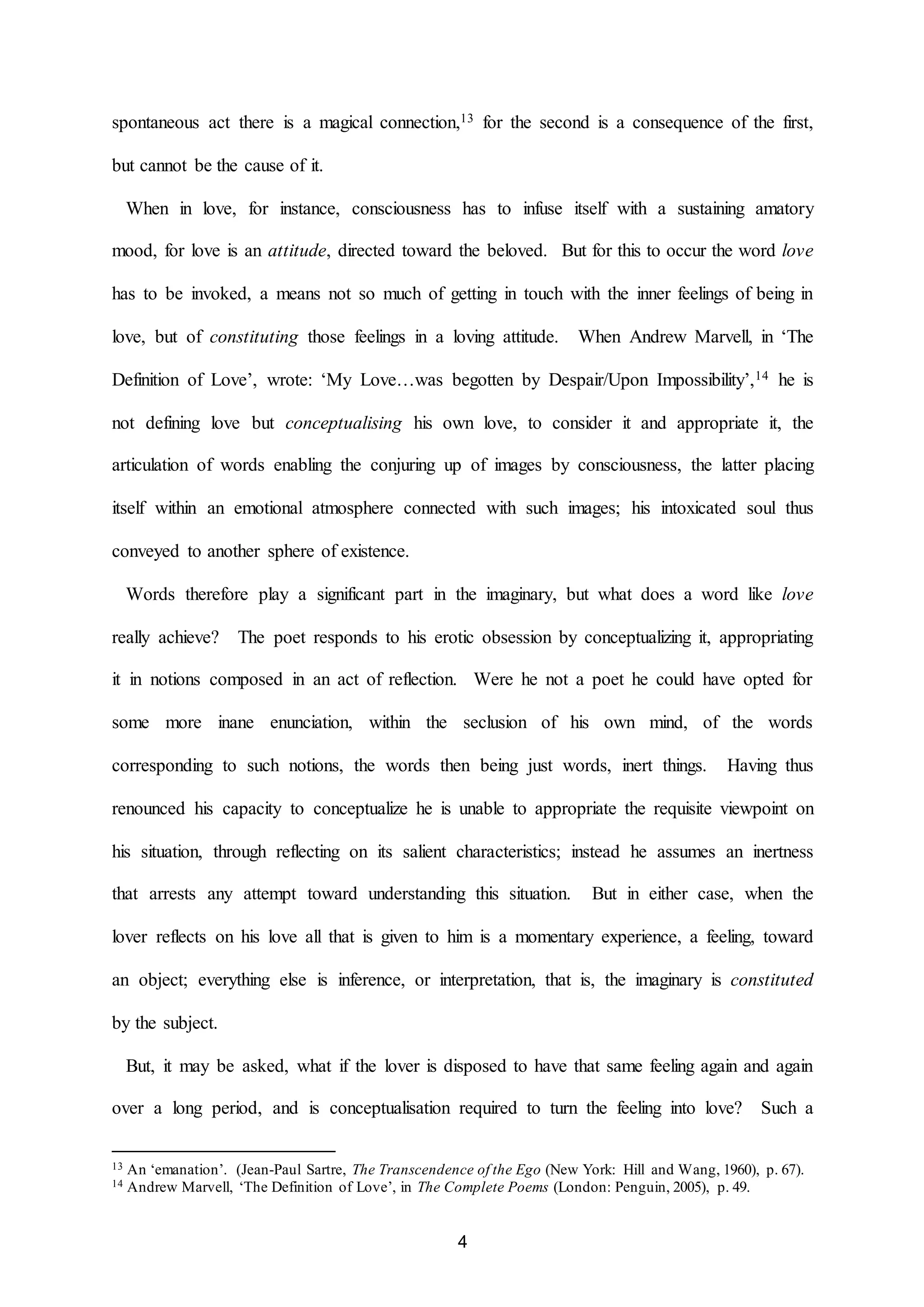 spontaneous act there is a magical connection,13 for the second is a consequence of the first, 
4 
but cannot be the cause of it. 
When in love, for instance, consciousness has to infuse itself with a sustaining amatory 
mood, for love is an attitude, directed toward the beloved. But for this to occur the word love 
has to be invoked, a means not so much of getting in touch with the inner feelings of being in 
love, but of constituting those feelings in a loving attitude. When Andrew Marvell, in ‘The 
Definition of Love’, wrote: ‘My Love…was begotten by Despair/Upon Impossibility’,14 he is 
not defining love but conceptualising his own love, to consider it and appropriate it, the 
articulation of words enabling the conjuring up of images by consciousness, the latter placing 
itself within an emotional atmosphere connected with such images; his intoxicated soul thus 
conveyed to another sphere of existence. 
Words therefore play a significant part in the imaginary, but what does a word like love 
really achieve? The poet responds to his erotic obsession by conceptualizing it, appropriating 
it in notions composed in an act of reflection. Were he not a poet he could have opted for 
some more inane enunciation, within the seclusion of his own mind, of the words 
corresponding to such notions, the words then being just words, inert things. Having thus 
renounced his capacity to conceptualize he is unable to appropriate the requisite viewpoint on 
his situation, through reflecting on its salient characteristics; instead he assumes an inertness 
that arrests any attempt toward understanding this situation. But in either case, when the 
lover reflects on his love all that is given to him is a momentary experience, a feeling, toward 
an object; everything else is inference, or interpretation, that is, the imaginary is constituted 
by the subject. 
But, it may be asked, what if the lover is disposed to have that same feeling again and again 
over a long period, and is conceptualisation required to turn the feeling into love? Such a 
13 An ‘emanation’. (Jean-Paul Sartre, The Transcendence of the Ego (New York: Hill and Wang, 1960), p. 67). 
14 Andrew Marvell, ‘The Definition of Love’, in The Complete Poems (London: Penguin, 2005), p. 49. 
 