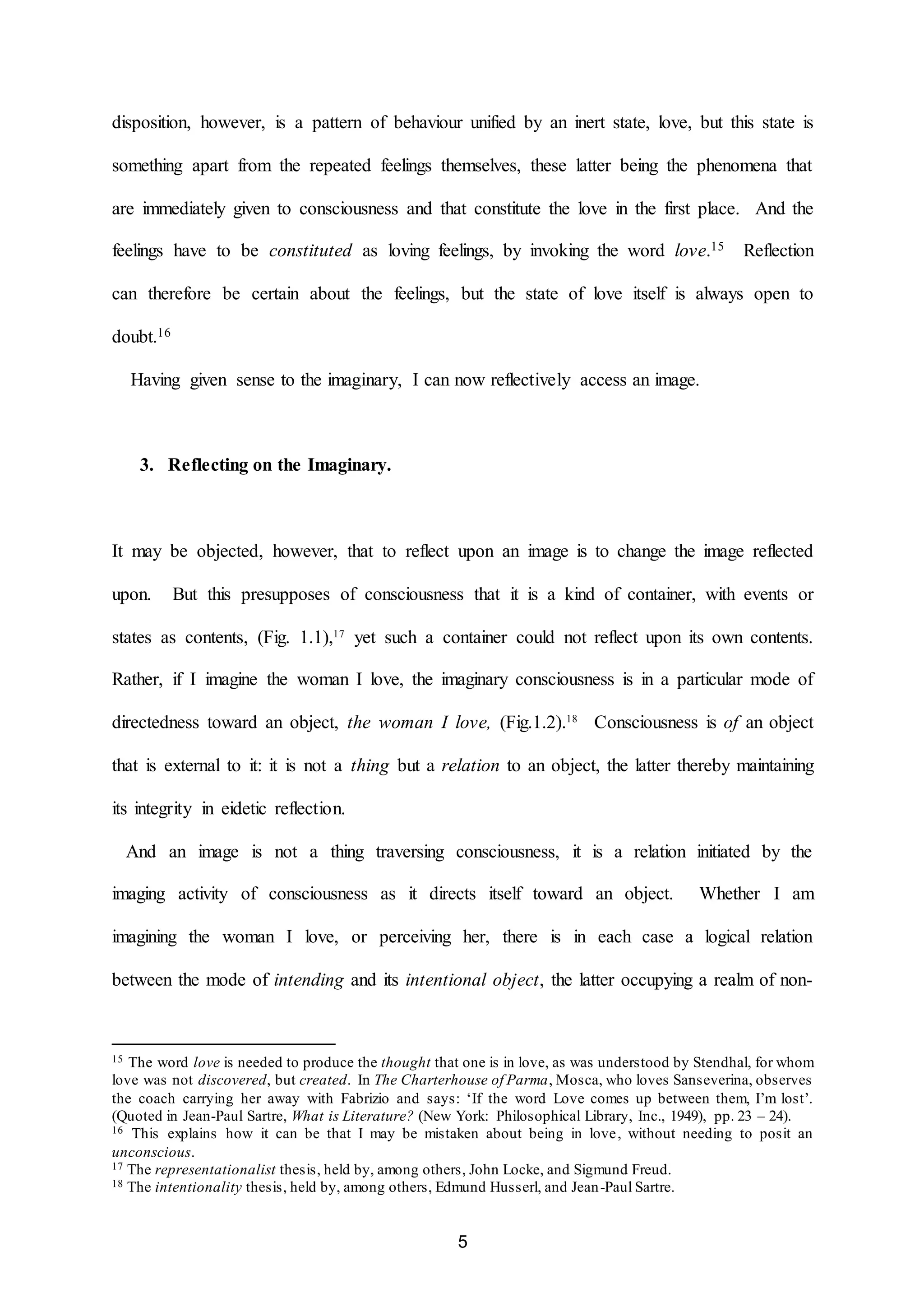 disposition, however, is a pattern of behaviour unified by an inert state, love, but this state is 
something apart from the repeated feelings themselves, these latter being the phenomena that 
are immediately given to consciousness and that constitute the love in the first place. And the 
feelings have to be constituted as loving feelings, by invoking the word love.15 Reflection 
can therefore be certain about the feelings, but the state of love itself is always open to 
5 
doubt.16 
Having given sense to the imaginary, I can now reflectively access an image. 
3. Reflecting on the Imaginary. 
It may be objected, however, that to reflect upon an image is to change the image reflected 
upon. But this presupposes of consciousness that it is a kind of container, with events or 
states as contents, (Fig. 1.1),17 yet such a container could not reflect upon its own contents. 
Rather, if I imagine the woman I love, the imaginary consciousness is in a particular mode of 
directedness toward an object, the woman I love, (Fig.1.2).18 Consciousness is of an object 
that is external to it: it is not a thing but a relation to an object, the latter thereby maintaining 
its integrity in eidetic reflection. 
And an image is not a thing traversing consciousness, it is a relation initiated by the 
imaging activity of consciousness as it directs itself toward an object. Whether I am 
imagining the woman I love, or perceiving her, there is in each case a logical relation 
between the mode of intending and its intentional object, the latter occupying a realm of non- 
15 The word love is needed to produce the thought that one is in love, as was understood by Stendhal, for whom 
love was not discovered, but created. In The Charterhouse of Parma, Mosca, who loves Sanseverina, observes 
the coach carrying her away with Fabrizio and says: ‘If the word Love comes up between them, I’m lost’. 
(Quoted in Jean-Paul Sartre, What is Literature? (New York: Philosophical Library, Inc., 1949), pp. 23 – 24). 
16 This explains how it can be that I may be mistaken about being in love, without needing to posit an 
unconscious. 
17 The representationalist thesis, held by, among others, John Locke, and Sigmund Freud. 
18 The intentionality thesis, held by, among others, Edmund Husserl, and Jean-Paul Sartre. 
 