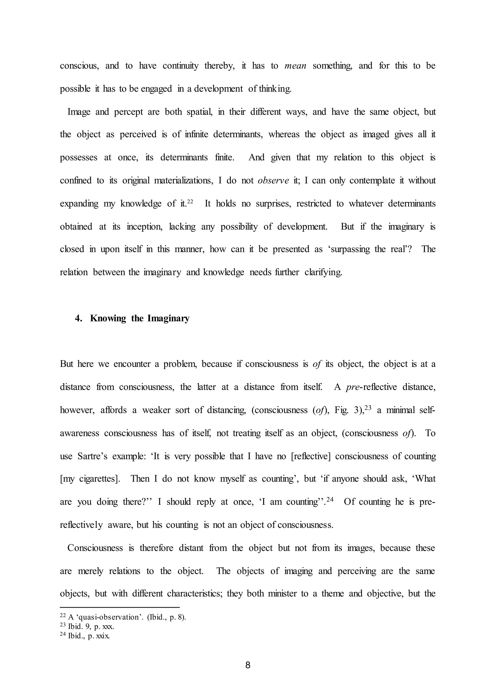 conscious, and to have continuity thereby, it has to mean something, and for this to be 
possible it has to be engaged in a development of thinking. 
Image and percept are both spatial, in their different ways, and have the same object, but 
the object as perceived is of infinite determinants, whereas the object as imaged gives all it 
possesses at once, its determinants finite. And given that my relation to this object is 
confined to its original materializations, I do not observe it; I can only contemplate it without 
expanding my knowledge of it.22 It holds no surprises, restricted to whatever determinants 
obtained at its inception, lacking any possibility of development. But if the imaginary is 
closed in upon itself in this manner, how can it be presented as ‘surpassing the real’? The 
relation between the imaginary and knowledge needs further clarifying. 
8 
4. Knowing the Imaginary 
But here we encounter a problem, because if consciousness is of its object, the object is at a 
distance from consciousness, the latter at a distance from itself. A pre-reflective distance, 
however, affords a weaker sort of distancing, (consciousness (of), Fig. 3),23 a minimal self-awareness 
consciousness has of itself, not treating itself as an object, (consciousness of). To 
use Sartre’s example: ‘It is very possible that I have no [reflective] consciousness of counting 
[my cigarettes]. Then I do not know myself as counting’, but ‘if anyone should ask, ‘What 
are you doing there?’’ I should reply at once, ‘I am counting’’.24 Of counting he is pre-reflectively 
aware, but his counting is not an object of consciousness. 
Consciousness is therefore distant from the object but not from its images, because these 
are merely relations to the object. The objects of imaging and perceiving are the same 
objects, but with different characteristics; they both minister to a theme and objective, but the 
22 A ‘quasi-observation’. (Ibid., p. 8). 
23 Ibid. 9, p. xxx. 
24 Ibid., p. xxix. 
 