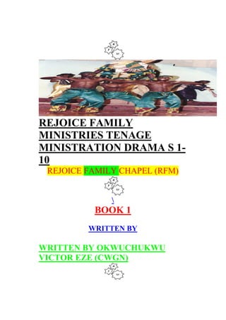 REJOICE FAMILY
MINISTRIES TENAGE
MINISTRATION DRAMA S 1-
10
REJOICE FAMILY CHAPEL (RFM)

BOOK 1
WRITTEN BY
WRITTEN BY OKWUCHUKWU
VICTOR EZE (CWGN)
 