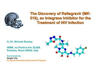 The Discovery of Raltegravir (MK-The Discovery of Raltegravir (MK-
518), an Integrase Inhibitor for the518), an Integrase Inhibitor for the
Treatment of HIV InfectionTreatment of HIV Infection
By Dr. Michael Rowley
IRBM, via Pontina Km 30,600,
Pomezia, Rome 00040, Italy
Summarized by
Qinglin Che
for Synta Chemistry Enhancement Program
 