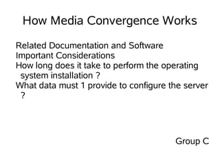 How Media Convergence Works
Related Documentation and Software
Important Considerations
How long does it take to perform the operating
 system installation ?
What data must 1 provide to configure the server
 ?




                                       Group C
 