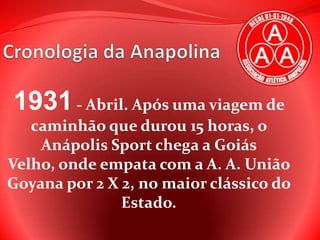 Cronologia da Anapolina 1931 - Abril. Após uma viagem de caminhão que durou 15 horas, o Anápolis Sport chega a Goiás Velho, onde empata com a A. A. União Goyana por 2 X 2, no maior clássico do Estado. 