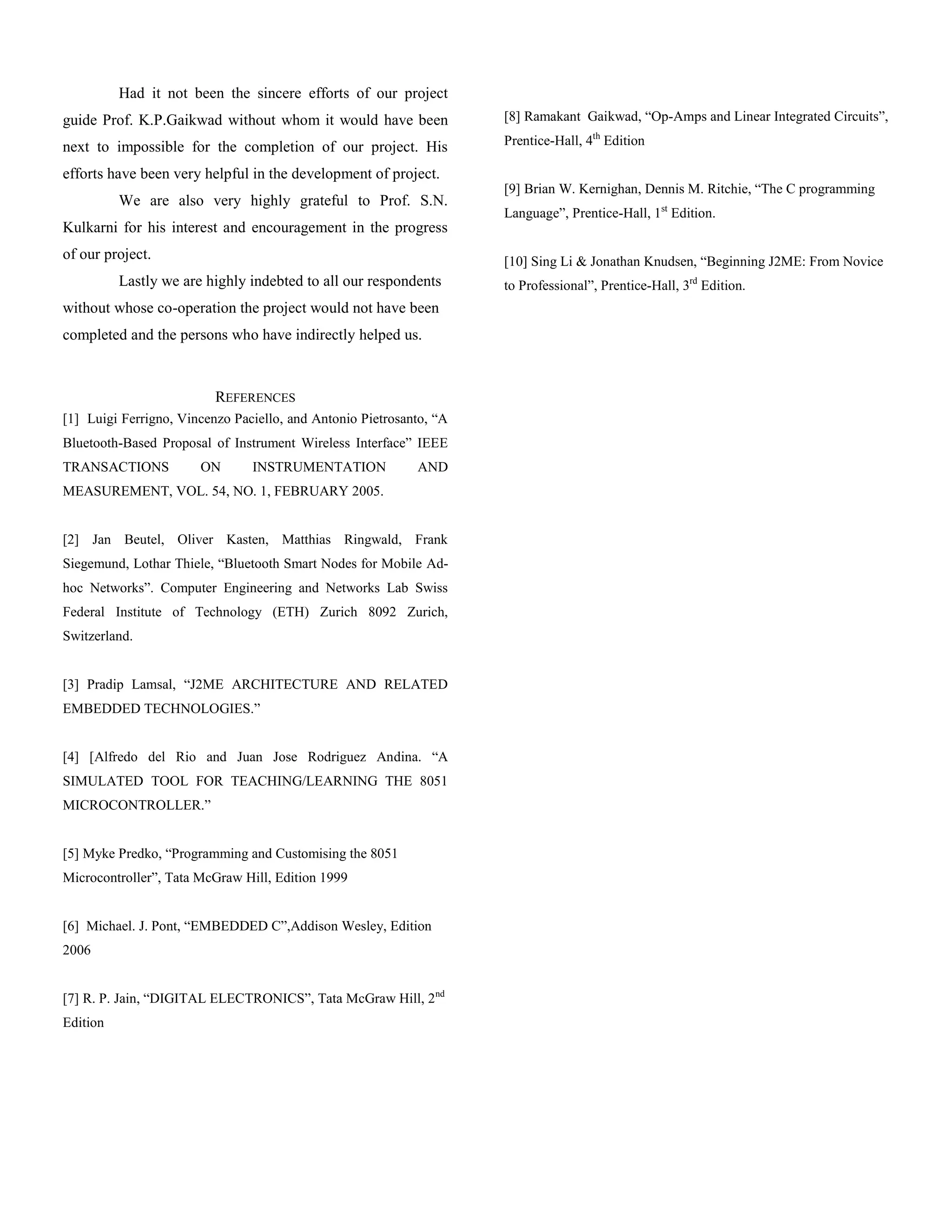 Had it not been the sincere efforts of our project
guide Prof. K.P.Gaikwad without whom it would have been              [8] Ramakant Gaikwad, “Op-Amps and Linear Integrated Circuits”,

next to impossible for the completion of our project. His            Prentice-Hall, 4th Edition

efforts have been very helpful in the development of project.
                                                                     [9] Brian W. Kernighan, Dennis M. Ritchie, “The C programming
          We are also very highly grateful to Prof. S.N.
                                                                     Language”, Prentice-Hall, 1st Edition.
Kulkarni for his interest and encouragement in the progress
of our project.                                                      [10] Sing Li & Jonathan Knudsen, “Beginning J2ME: From Novice
          Lastly we are highly indebted to all our respondents       to Professional”, Prentice-Hall, 3rd Edition.
without whose co-operation the project would not have been
completed and the persons who have indirectly helped us.



                          REFERENCES
[1] Luigi Ferrigno, Vincenzo Paciello, and Antonio Pietrosanto, “A
Bluetooth-Based Proposal of Instrument Wireless Interface” IEEE
TRANSACTIONS           ON       INSTRUMENTATION             AND
MEASUREMENT, VOL. 54, NO. 1, FEBRUARY 2005.


[2] Jan Beutel, Oliver Kasten, Matthias Ringwald, Frank
Siegemund, Lothar Thiele, “Bluetooth Smart Nodes for Mobile Ad-
hoc Networks”. Computer Engineering and Networks Lab Swiss
Federal Institute of Technology (ETH) Zurich 8092 Zurich,
Switzerland.


[3] Pradip Lamsal, “J2ME ARCHITECTURE AND RELATED
EMBEDDED TECHNOLOGIES.”


[4] [Alfredo del Rio and Juan Jose Rodriguez Andina. “A
SIMULATED TOOL FOR TEACHING/LEARNING THE 8051
MICROCONTROLLER.”


[5] Myke Predko, “Programming and Customising the 8051
Microcontroller”, Tata McGraw Hill, Edition 1999


[6] Michael. J. Pont, “EMBEDDED C”,Addison Wesley, Edition
2006


[7] R. P. Jain, “DIGITAL ELECTRONICS”, Tata McGraw Hill, 2nd
Edition
 