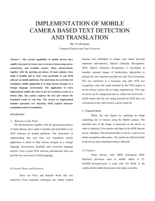 IMPLEMENTATION OF MOBILE
                    CAMERA BASED TEXT DETECTION
                         AND TRANSLATION
                                                             Mr. Vivek kumar
                                                  Computer Engineering, Pune University



Abstract— The overall capabilities of mobile devices have             because text embedded in images and videos provides
rapidly increased in recent years in terms of processing power,       important information.), Optical Character Recognition:
connectivity, and available sensors. These advancements,              OCR, Optical Character Recognition, is developed to
together with the growing prevalence of smart phones, have            translate scanned images of handwritten, typewritten or
made it feasible and in some cases preferable to run OCR              printed text into machine-encoded text and Text Correction:
software on mobile platforms. The motivation of a real time text
                                                                      The text correction is a necessary step after OCR text
translation mobile application is to help tourists navigate in a
                                                                      recognition, since the result returned by the OCR engine is
foreign language environment. The application we have
                                                                      not be always correct due to image imperfections. This type
implemented enables the users to get text translate as ease as a
                                                                      of errors can be categorized into so called non-word error –
button click. The camera captures the text and returns the
translated result in real time. The system we implemented             which means that the text string returned by OCR does not
includes automatic text detection, OCR (optical character             correspond to any valid word in a given word set.
recognition) and text translation.
                                                                      C. Proposed Work:
Introduction                                                                   When, the user begins by capturing an image
                                                                      containing text of interest using the Mobile camera. The
A. Relevance of the Work:
   The advancements, together with the growing prevalence             specified area of the image is processed on the device in
of smart phones, have made it feasible and preferable to run          order to optimize it for transfer and input to the OCR Internet
OCR software on mobile platforms. The motivation of                   server / database. The processed data is sent to a web service
implementing this real time          text   translation   mobile      where recognition takes place. The results are delivered back
application is demo to help tourists navigate in a foreign            to the device and a translated string is obtained
language environment (English) and overcome language
barriers. Even a giant OCR software manufacturer does not             .D. Features:
provide text conversion to Hindi language.                                     Smart    phones    with     ARM    (Advanced        RISC
.                                                                     Machine)    processor    used   in   mobile    which    is    32-
                                                                      bit RISC microprocessor is used with 256 RAM in the
B. Present Theory and Practices:                                      mobile which enable the process to be faster in mobile.

         There are Prior and Related Work like text
extraction (Text extraction techniques are widely studied
 