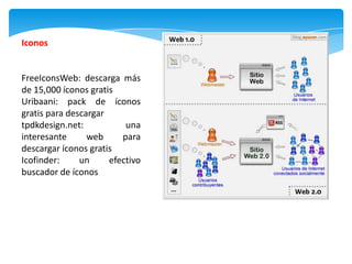 Iconos


FreeIconsWeb: descarga más
de 15,000 íconos gratis
Uribaani: pack de íconos
gratis para descargar
tpdkdesign.net:           una
interesante      web     para
descargar íconos gratis
Icofinder:     un     efectivo
buscador de íconos
 