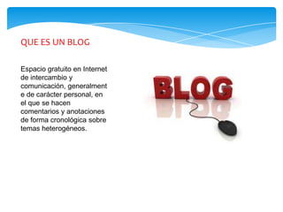 QUE ES UN BLOG

Espacio gratuito en Internet
de intercambio y
comunicación, generalment
e de carácter personal, en
el que se hacen
comentarios y anotaciones
de forma cronológica sobre
temas heterogéneos.
 