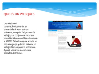 QUE ES UN WEBQUES

Una Webquest
consiste, básicamente, en
presentarle al alumnado un
problema, una guía del proceso de
trabajo y un conjunto de recursos
prestablecidos accesibles a través de
la WWW. Dicho trabajo se aborda en
pequeño grupo y deben elaborar un
trabajo (bien en papel o en formato
digital) utilizando los recursos
ofrecidos de Internet.
 