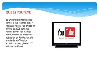 QUE ES YOUTUVE

Es un portal del Internet que
permite a sus usuarios subir y
visualizar videos. Fue creado en
febrero de 2005 por Chad
Hurley, Steve Chen y Jawed
Karim, quienes se conocieron
trabajando en PayPal. Un año
más tarde, YouTube fue
adquirido por Google en 1.650
millones de dólares.
 