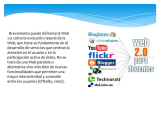 Brevemente puede definirse la Web
2.0 como la evolución natural de la
Web, que tiene su fundamento en el
desarrollo de servicios que centran la
atención en el usuario y en la
participación activa de éstos. No se
trata de una Web paralela o
alternativa sino más bien de nuevas
funcionalidades que permiten una
mayor interactividad y conexión
entre los usuarios (O'Reilly, 2005).
 