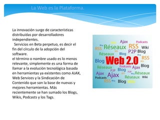 La Web es la Plataforma.



La innovación surge de características
distribuidas por desarrolladores
independientes.
  Servicios en Beta perpetuo, es decir el
fin del círculo de la adopción del
software.
el término o nombre usado es lo menos
relevante, simplemente es una forma de
llamar a la evolución tecnológica basada
en herramientas ya existentes como AJAX,
Web Services y la Sindicación de
Contenido que son la base de nuevas y
mejores herramientas. Más
recientemente se han sumado los Blogs,
Wikis, Podcasts y los Tags.
 