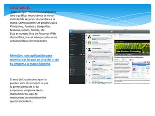 UTILITARIOS
 Cada vez que realizamos un proyecto
web o gráfico, necesitamos la mayor
cantidad de recursos disponibles a la
mano. Como pueden ser pinceles para
Photoshop, fuentes o tipografías,
texturas, íconos, fondos, etc.
Esta es nuestra lista de Recursos Web
disponibles, la cual siempre estaremos
actualizándola con novedades



Mención, una aplicación para
monitorear lo que se dice de ti, de
tu empresa o marca favorita



Si eres de las personas que no
pueden vivir sin conocer lo que
la gente piensa de ti, tu
empresa o simplemente tu
marca favorita, aquí te
mostramos un servicio online
que te encantará...
 